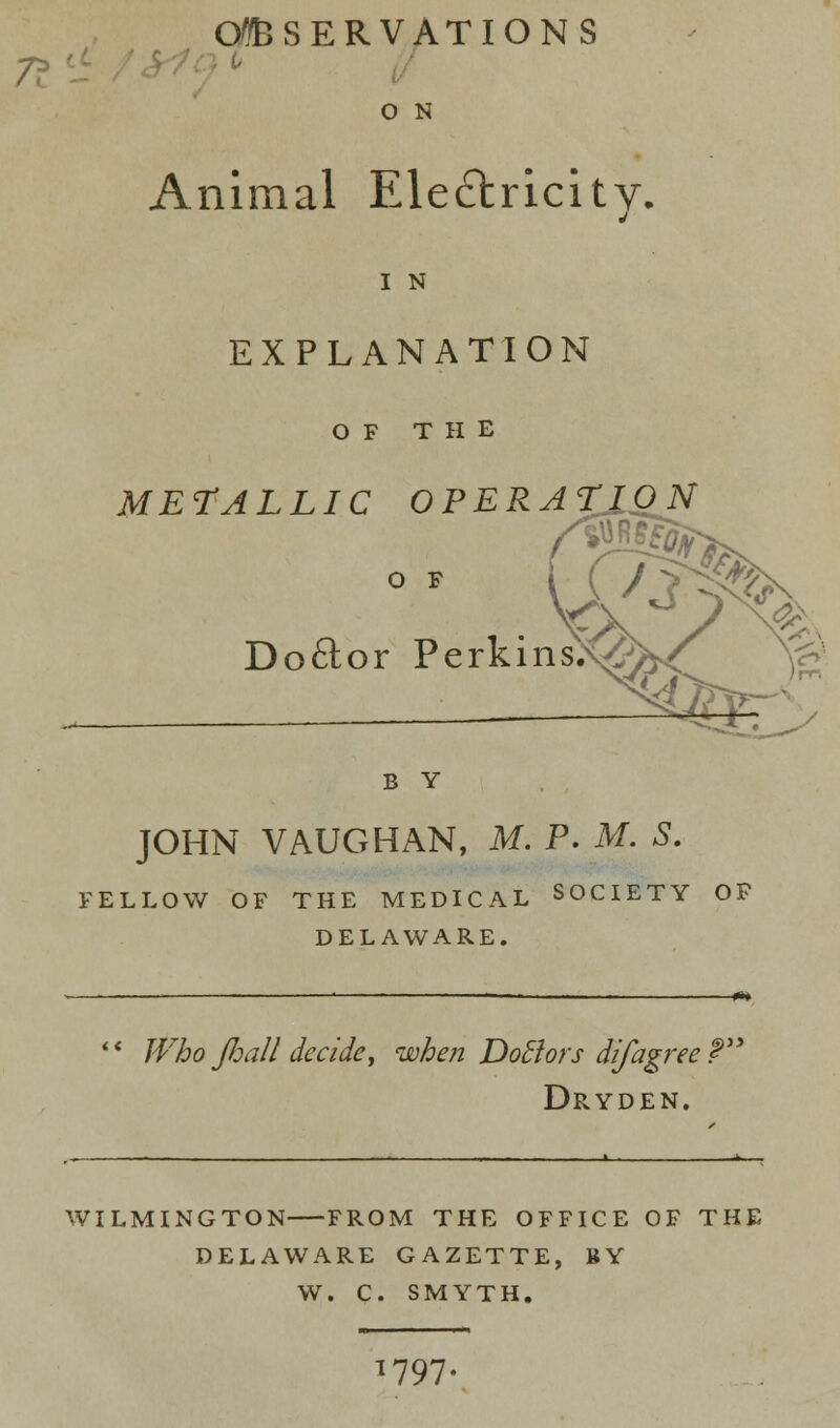 OBSERVATIONS / 0 N Animal Electricity. j 1 N EXPLANATION OF THE METALLIC OPERATION O F Doftor Perkin B Y JOHN VAUGHAN, M. P. M. S. FELLOW OF THE MEDICAL SOCIETY OF DELAWARE.  Who Jhall decide, when Dotlors difagree? Dryden. WILMINGTON FROM THE OFFICE OF THE DELAWARE GAZETTE, BY W. C. SMYTH. 1797-