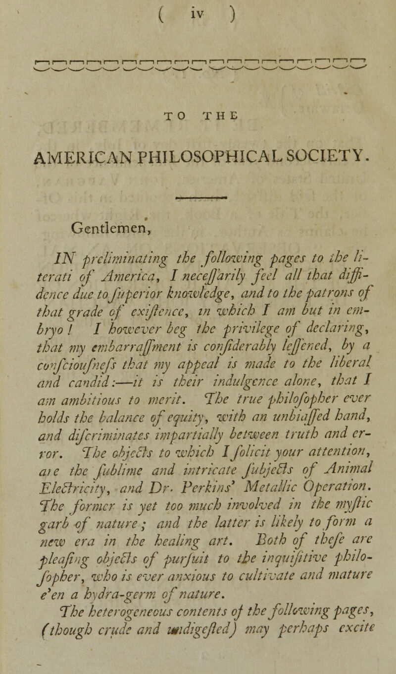 TO THE AMERICAN PHILOSOPHICAL SOCIETY Gentlemen, IN prcliminating the following pages to the li- terati of America, I neceffdrily feel all that diffi- dence due tofuperior knowledge, and to the patrons of that grade of exijlcnce, in which I am but in em- bryo ! I however beg the privilege of declaring, that my evibarraffment is considerably IcJJcncd, by a confcioufnefs that my appeal is made to the liberal and candid:—it is their indulgence alone, that I am ambitious to merit. The true philofopher ever holds the balance of equity, with an unbiased hand, and difcriminates impartially between truth and er- ror. The objccls to which Ifolicit your attention, at e the fublime and intricate fubjcBs of Animal Electricity, and Dr. Perkins' Metallic Operation. The former is yet too much involved in the myjlic garb of nature ; and the latter is likely to form a new era in the healing art. Both of thcfe are pleafi'ig objects of purjuit to the inquijitive philo- fopher, who is ever anxious to cultivate and mature e'en a h\dra-germ of nature. The heterogeneous contents oj the following pages, (though crude and widigejled) may perhaps excite