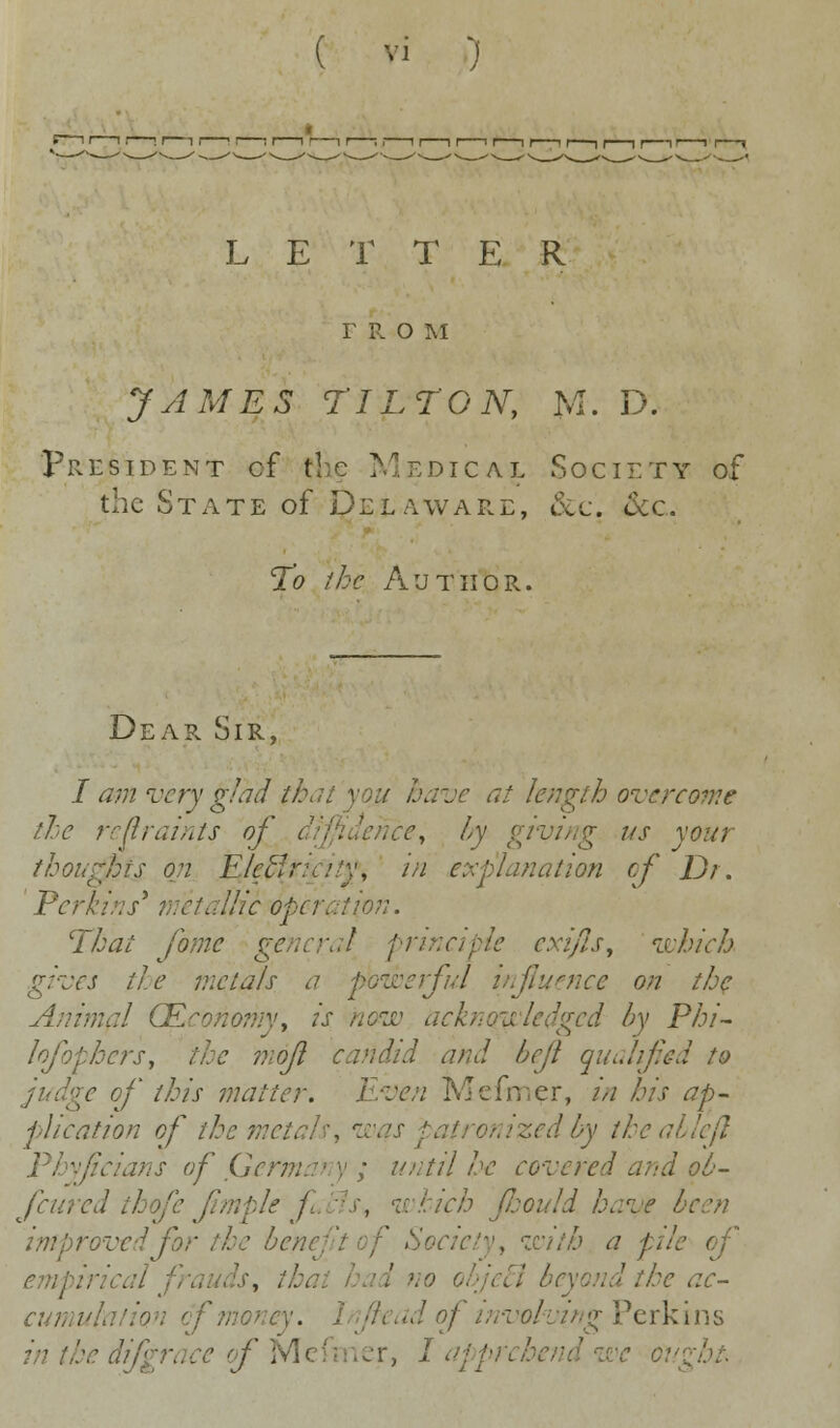 Vl L E T T E R r R o m JAMES TILT ON, M. D. President cf $te Medical Society of the State of Delaware, &c. &c. To the Author. Dear Sir, I am very glad that you have at length overcome the restraints of diffidence, by giving us your thoughts on Elctir^a'y, in explanation of Dr. Perkins* metallic operation. That fame general principle exifls, which gives the metals a powerful influence on the Animal (Economy, is now acknowledged by Phi- losophers, the mojl candid and bejl qualified to of this matter. Even IMcfner, in his ap- plication of the metals', w» edbytheabh Phyjicians of Germany; until he core red and ob- fcured th fe (imple j '■> which Jhould have be improved for the benej with a pile of empirical i , i ■. the ac- cut cf money. 1 //< ad of involving Perkins in the d ' of Mefmer, I apprcht