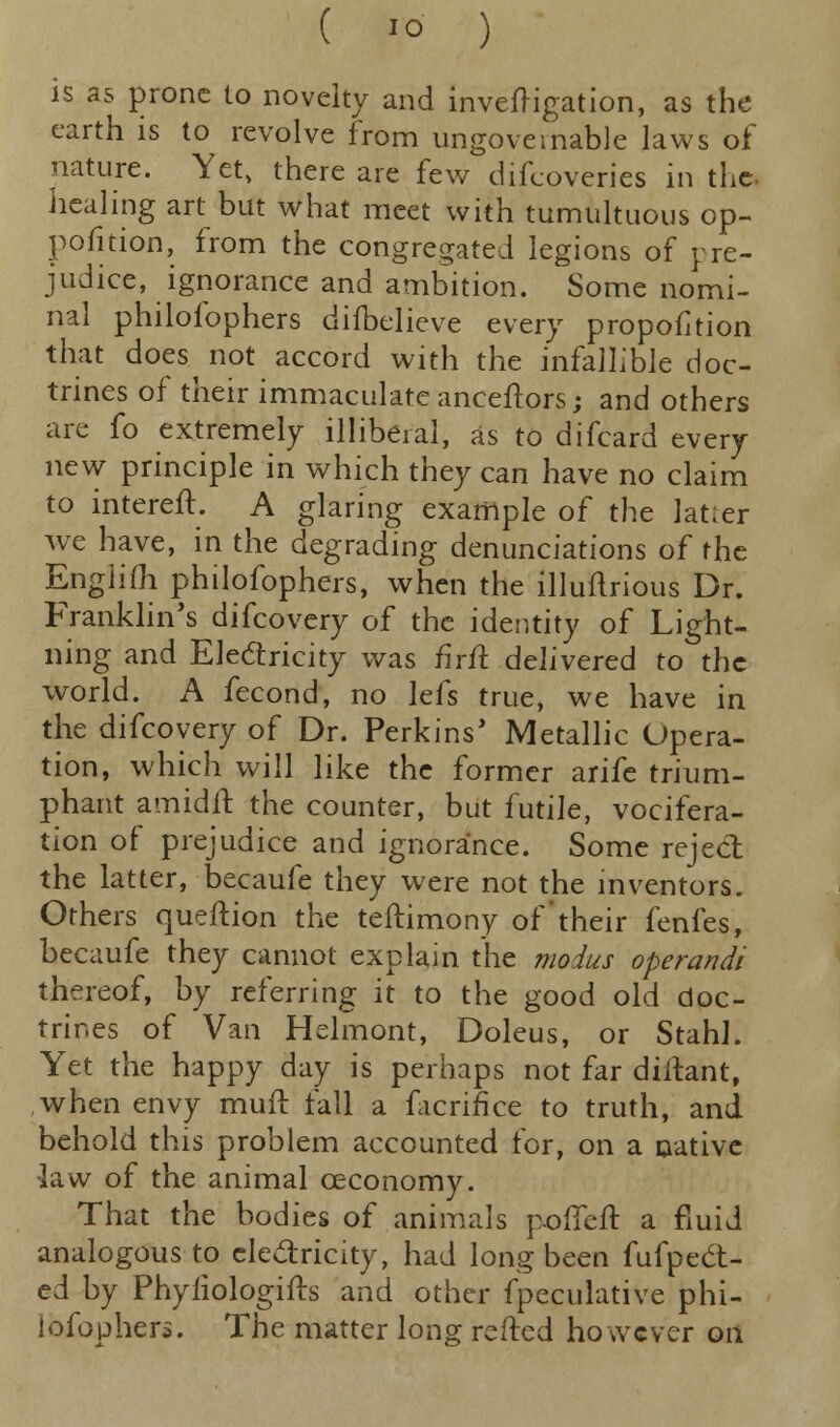 is as prone to novelty and investigation, as the earth is to revolve from ungovernable laws of nature. Yet, there are few difcoveries in the healing art but what meet with tumultuous op- position, from the congregated legions of pre- judice, ignorance and ambition. Some nomi- nal philofophers difbelicve every proportion that does^ not accord with the infallible doc- trines of their immaculate aneeftors; and others are fo extremely illiberal, as to difcard every new principle in which they can have no claim to interefl. A glaring example of the lat.er we have, in the degrading denunciations of the Engiifh philofophers, when the illuflrious Dr. Franklin's difcovery of the identity of Light- ning and Electricity was firit. delivered to the world. A fecond, no lefs true, we have in the difcovery of Dr. Perkins* Metallic Opera- tion, which will like the former arife trium- phant amidft the counter, but futile, vocifera- tion of prejudice and ignorance. Some reject the latter, becaufe they were not the inventors. Others queftion the teftimony of'their fenfes, becaufe they cannot explain the modus operandi thereof, by referring it to the good old doc- trines of Van Helmont, Doleus, or Stahl. Yet the happy day is perhaps not far diftant, when envy muft fall a facrifice to truth, and behold this problem accounted for, on a native -law of the animal ceconomy. That the bodies of animals pofTeft a fluid analogous to electricity, had long been fufpedit- ed by Phyfiologifts and other fpeculative phi- lofophers. The matter long refted however oil