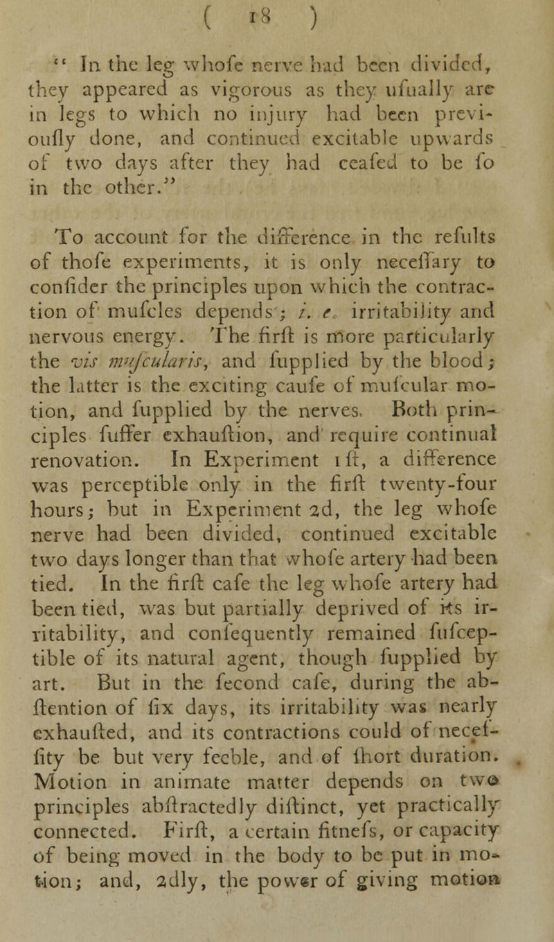 ( '• )  In the leg whofe nerve had been divided, they appeared as vigorous as they ufually arc in legs to which no injury had been previ- otifly done, and continued excitable upwards of two days after they had ceafeu to be fo in the other. To account for the difference in the refults of thofe experiments, it is only necelTary to confider the principles upon which the contrac- tion of mufcles depends ; /. c irritability and nervous energy. The firft is more particularly the vis mJcularis, and fupplied by the blood; the Litter is the exciting caufe of mufcular mo- tion, and fupplied by the nerves, Both prin- ciples fuffer exhauftion, and require continual renovation. In Experiment iff, a difference was perceptible only in the firft twenty-four hours; but in Experiment 2d, the leg whofe nerve had been divided, continued excitable two days longer than that whofe artery had been tied. In the firft cafe the leg whofe artery had been tied, was but partially deprived of ks ir- ritability, and consequently remained fufcep- tible of its natural agent, though fupplied by art. But in the fecond cafe, during the ab- ftention of iix days, its irritability was nearly exhaufted, and its contractions could of necei- lity be but very feeble, and of ihort duration. Motion in animate matter depends on twe principles abftractedly diitinct, yet practically* connected. Firft, a certain fitnefs, or capacity of being moved in the body to be put in mo* tion; and, adly, the power of giving motion