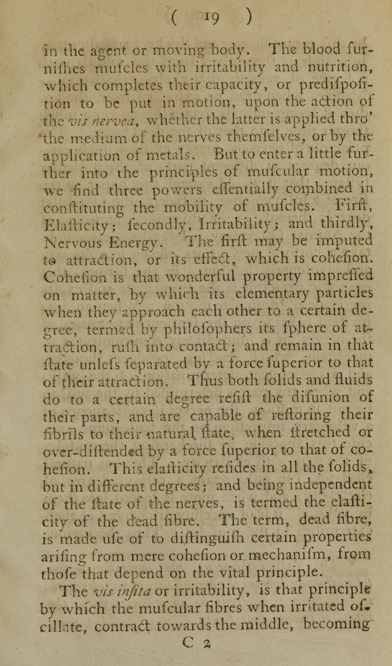 in the agent or moving body. The blood fur- nifhes mufcles with irritability and nutrition, which completes their capacity, or predifpofi- tion to be put in motion, upon the action of the vis rtervea, whether the latter is applied thro' 'the medium of the nerves themfelvcs, or by the application of metals. But to enter a little fur- ther into the principles of mufcular motion, we find three powers effentiatly combined in conftituting the mobility of mufcles. Firff, Elaftidtyj fecondly, Irritability; and thirdly, Nervous Energy, 'The firft may be imputed t© attraction, or its erFect, which is cohefion. Cohefion is that wonderful property imprefifed on matter, by which its elementary particles when they approach each other to a certain de- gree, termed by philofophers its fphere of at* traction, rufh into contact; and remain in that Hate unlets feparated by a force fuperior to that of their attraction. Thus both folids and fluids do to a certain degree refill: the difunion of their parts, and are capable of reftoring their fibrils to their natural ftate, when itretched or over-dillended by a force fuperior. to that of co- hefion. This elafricity rcfides in all the folids% but in different degrees; and being independent of the mate of the nerves, is termed the elafti- city of the dead fibre. The term, dead fibre, is made life of to diftinguifh certain properties arifing from mere cohefion or mechanifm, from thofethat depend on the vital principle. The vis injita or irritability, is that principle by which the mufcular fibres when irritated of. dilate, contract towards the middle, becoming C a