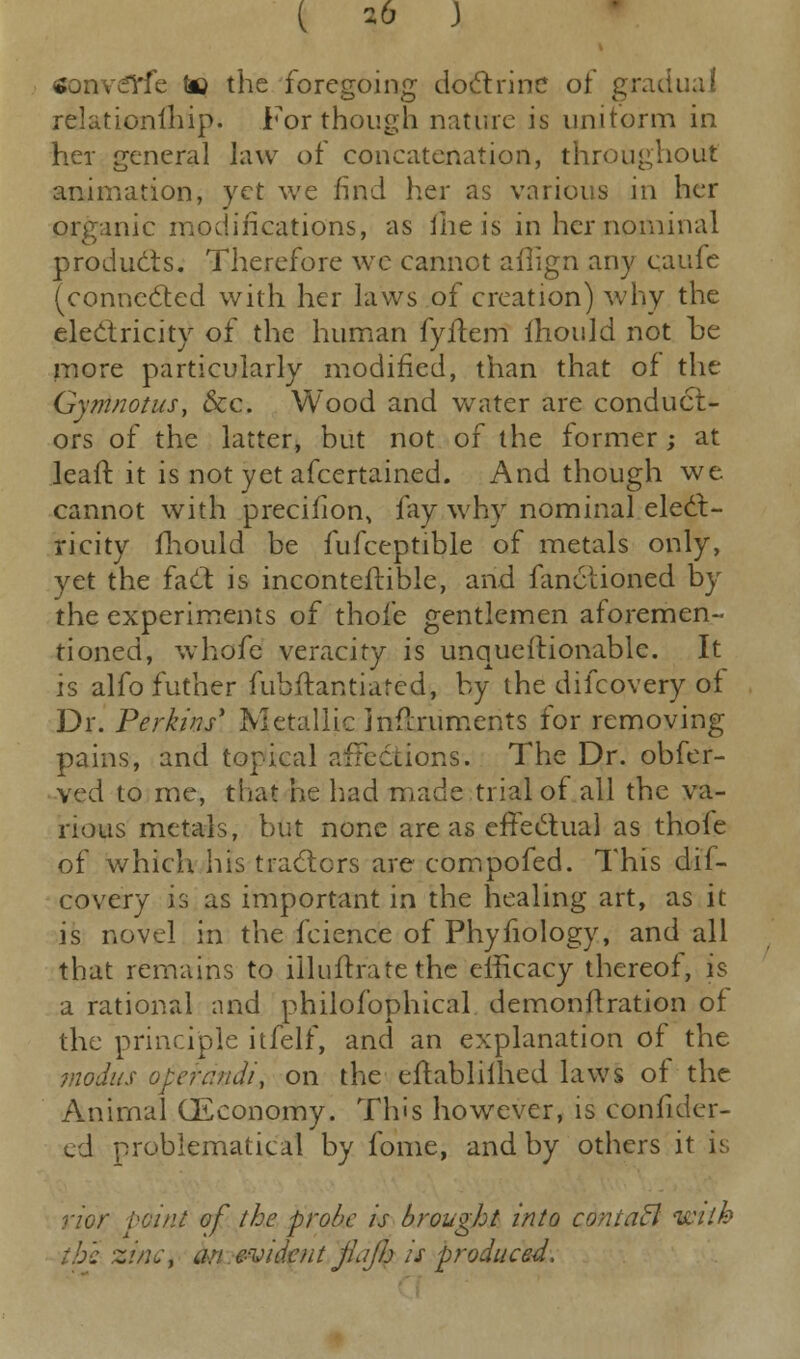 ( 2b J sonwelrfe to the foregoing doctrine of gradual relationfhip. For though nature is uniform in her general law of concatenation, throughout animation, yet we find her as various in her organic modifications, as iheis in her nominal products. Therefore we cannot ailign any caufe (connected with her laws of creation) why the electricity of the human fyitem ihould not oe more particularly modified, than that of the Gymnotus, &c. Wood and water are conduct- ors of the latter, but not of the former; at leaft it is not yet afcertained. And though we cannot with precifion, fay why nominal elect- ricity fhould be fufceptible of metals only, yet the fact is inconteftible, and fanctioned by the experiments of thofe gentlemen aforemen- tioned, whofe veracity is unquestionable. It is alfo futher fubftantiared, by the difcovery of Dr. Perkins' Metallic inflruments for removing pains, and topical affections. The Dr. obfer- ved to me, that he had made trial of all the va- rious metals, but none areas effectual as thofe of which his tractors are compofed. This dif- covery is as important in the healing art, as it is novel in the fcience of Phyfiology, and all that remains to iiluftrate the efficacy thereof, is a rational and philofophical demonftration of the principle itfelf, and an explanation of the modus operandi, on the eftabliihed laws of the Animal (Economy. Tins however, is confidcr- ed problematical by fome, and by others it is; rior point of the probe is brought into contafl with z!/;;, an evident jldjh is produced.