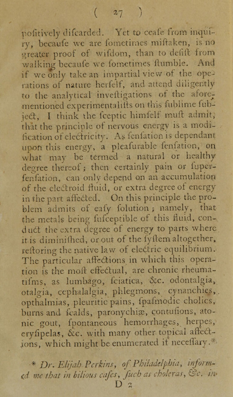 positively difcarded. Yet to ccafe from inqui- ry, becaufc we are fometimes miftaken, is no greates proof of wifdom, than to defiil from walking becaufe we fometimes ftumble. And if we only take an impartial view of the ope- rations of nature herfelf, and attend diligently to the analytical inveiligations of the afore- mentioned experimentaliifs on this fuhiime lub- jedfc, I think the fceptic himfelf mull: admit, that the principle of nervous energy is a modi- fication of electricity. As fenfation is dependant upon this energy, a pleafurable fenfation, on what may be termed a natural or healthy degree thereof; then certainly pain or fuper- fenfation, can only depend on an accumulation of the electroid fluid, or extra degree of energy in the part affected. On this principle the pro- blem admits of eafy folution ; namely, that the metals being fufceptible of this fluid, con- duct the extra degree of energy to parts where it is diminifhed, or out of the fyftem altogether, reftoring the native law of electric equilibrium. The particular affections in which this opera- tion is the mo ft effectual, are chronic rheuma- tifms, as lumbago, fciatica, &c. odontalgia, otalgia, cephalalgia, phlegmons, cynanchies, opthalmias, pleuritic pains, fpafmodic cholics, burns and fcalds, paronychia?, contuiions, ato- nic gout, fpontaneous hemorrhages, herpes, eryfipelas, &'e. with many other topical affect- ions, which might be enumerated if neceflary. * Dr. Elijah Perkins, of, Philadelphia, inform- ed me that in bilious cafes, fitch as choleras, &c. iiv D 2