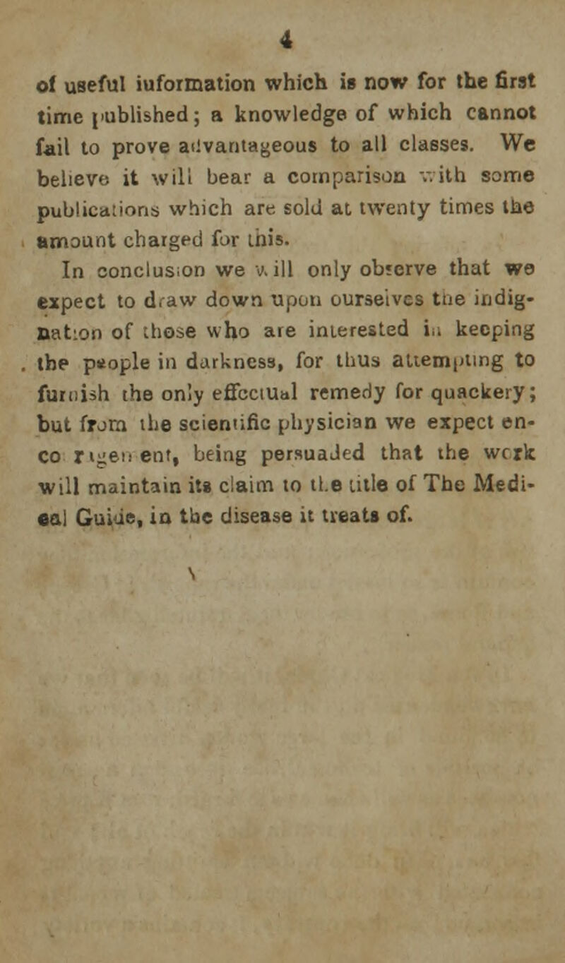 of useful iuformation which is now for the first time published; a knowledge of which cannot fail to prove advantageous to all classes. We believe it will bear a comparison with some publications which are sold at twenty times the amount charged for this. In conclusion we v. ill only observe that we expect to draw down upon ourselves tue indig- nation of those who are interested iii keeping the ptiople in darkness, for thus attempting to furnish the only effectual remedy for quackery; but from the scientific physician we expect en- co rigenent, being persuaJed that the wcrk will maintain its claim to the title of The Medi- cal Guiue, in tbe disease it treats of.