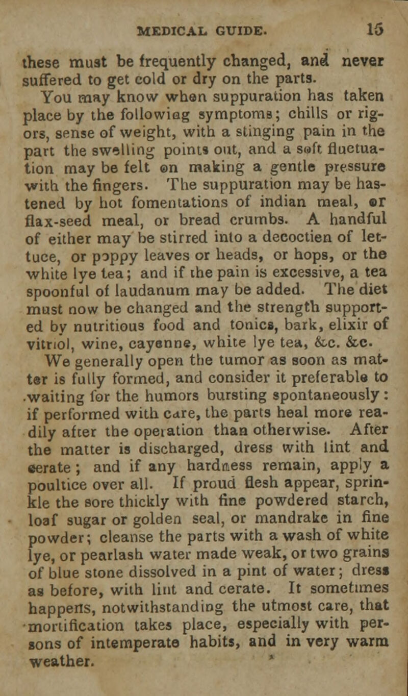 these must be frequently changed, and never suffered to get cold or dry on the parts. You may know whan suppuration has taken place by the followiag symptoniB; chills or rig- ors, sense of weight, with a stinging pain in the part the swelling points out, and a soft fluctua- tion may be felt on making a gentle pressure with the fingers. The suppuration may be has- tened by hot fomentations of indian meal, or flax-seed meal, or bread crumbs. A handful of either may be stirred into a decoctien of let- tuce, or poppy leaves or heads, or hops, or the ■white lye tea; and if the pain is excessive, a tea spoonful of laudanum may be added. The diet must now be changed and the strength support- ed by nutritious food and tonics, bark, elixir of vitriol, wine, cayenne, white lye tea, &c. &c. We generally open the tumor as soon as mat- tar is fully formed, and consider it preferable to .waiting for the humors bursting spontaneously: if performed with care, the parts heal more rea- dily after the operation than otherwise. After the matter is discharged, dress with lint and eerate; and if any hardness remain, apply a poultice over all. If proud flesh appear, sprin- kle the sore thickly with fine powdered starch, loaf sugar or golden seal, or mandrake in fine powder; cleanse the parts with a wash of white lye, or pearlash water made weak, or two grains of blue stone dissolved in a pint of water; dress as before, with lint and cerate. It sometimes happens, notwithstanding the utmost care, that •mortification takes place, especially with per- sons of intemperate habits, and in very warm weather.