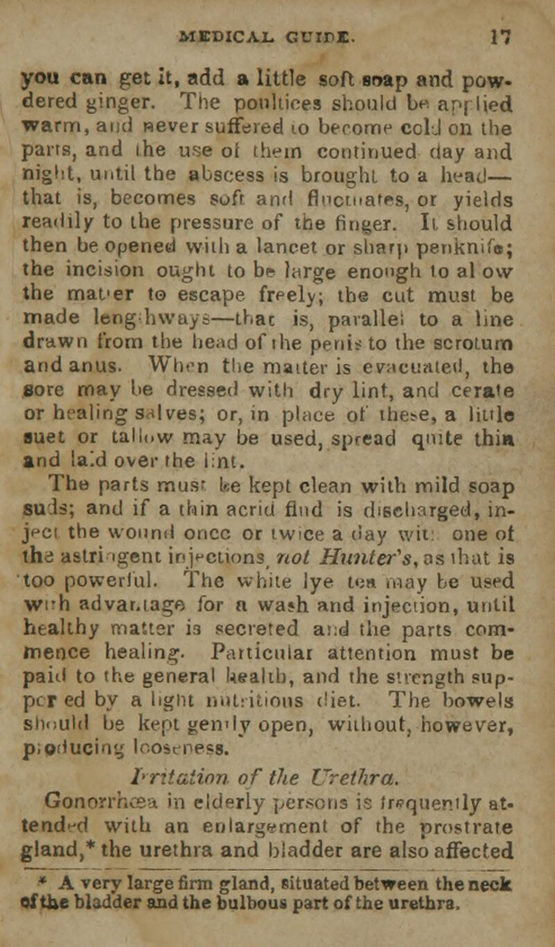 you can get it, add a little soft swap and pow- dered ginger. The poultices should be ap| lied warm, and never suffered 10 become cold on the pans, and the use oi them continued day and night, until the abscess is brought to a heat!— that is, becomes soft and fluctuates, or yields readily to the pressure of the ringer. It should then be opened with a lancet or sharp penknifo; the incision ought to be large enough to al o\v the mafer to escape freely; the cut must be made lengthways—thac is, parallel to a line drawn from the hod of the penis to the scrotum and anus. When the matter is evacuated, the sore may be dressed with dry lint, and cerate or healing salves; or, in place of the>e, a little suet or tallow may be used, spread quite thin and laid over the lint. The parts musr ke kept clean with mild soap suds; and if a thin acrid find is discharged, in- ject the wound once or twice a day wit: one ot thd astringent injections, riot Hunter's, os that is too powerful. The white lye i<;n may be used wi*h advantage for n wa»h and injection, until htalihy matter i3 secreted at:d the parts com- mence healing. Particular attention must be paid to the general health, and the strength sup- per ed by a light nutritious diet. The bowels should be kept gemly open, without, however, producing looseness. Irritation of the Urethra. Gonorrhoea in elderly persons is frequently at- tended with an enlargement of the prostrate gland,* the urethra and bladder are also affected * A very large firm gland, situated between the neck of the bladder and the bulbous part of the urethra.