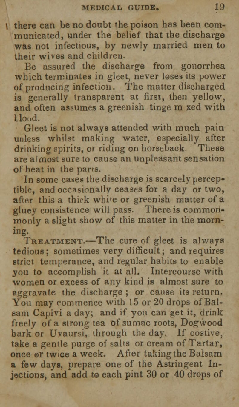 \ there can be no doubt the poison has been com- municated, under the belief that the discharge was not infectious, by newly married men to their wives and children. Be assured the discharge from gonorrhea which terminates in gleet, never loses its power of producing infection. The matter discharged is generally transparent at first, then yellow, and often assumes a greenish tinge m xed with tlood. Gleet is not always attended with much pain unless whilst making water, especially after drinking spirits, or riding on horseback. These are almost sure to cause an unpleasant sensation of heat in the parrs. In some cases the discharge is scarcely percep- tible, and occasionally ceases for a day or two, after this a thick whi»e or greenish matter of a gluey consistence will pass. There is common- monly a slight show of this matter in the morn- ing. Treatment.—The cure of gleet is always tedious; sometimes very difficult; and requires strict temperance, and regular habits to enable you to accomplish it at all. Intercourse with women or excess of any kind is almost sure to aggravate the discharge ; or cause its return. You may commence with 15 or 20 drops of Bal- sam Capivi a day; and if you can get it, drink freely of a strong tea of sumac roots, Dogwood bark or Uvaursi, through the day. If costive, take a gentle purge of salts or cream of Tartar, once or twice a week. After taking the Balsam a few days, prepare one of the Astringent In- jections, and'add to each pint 30 or 40 drops of