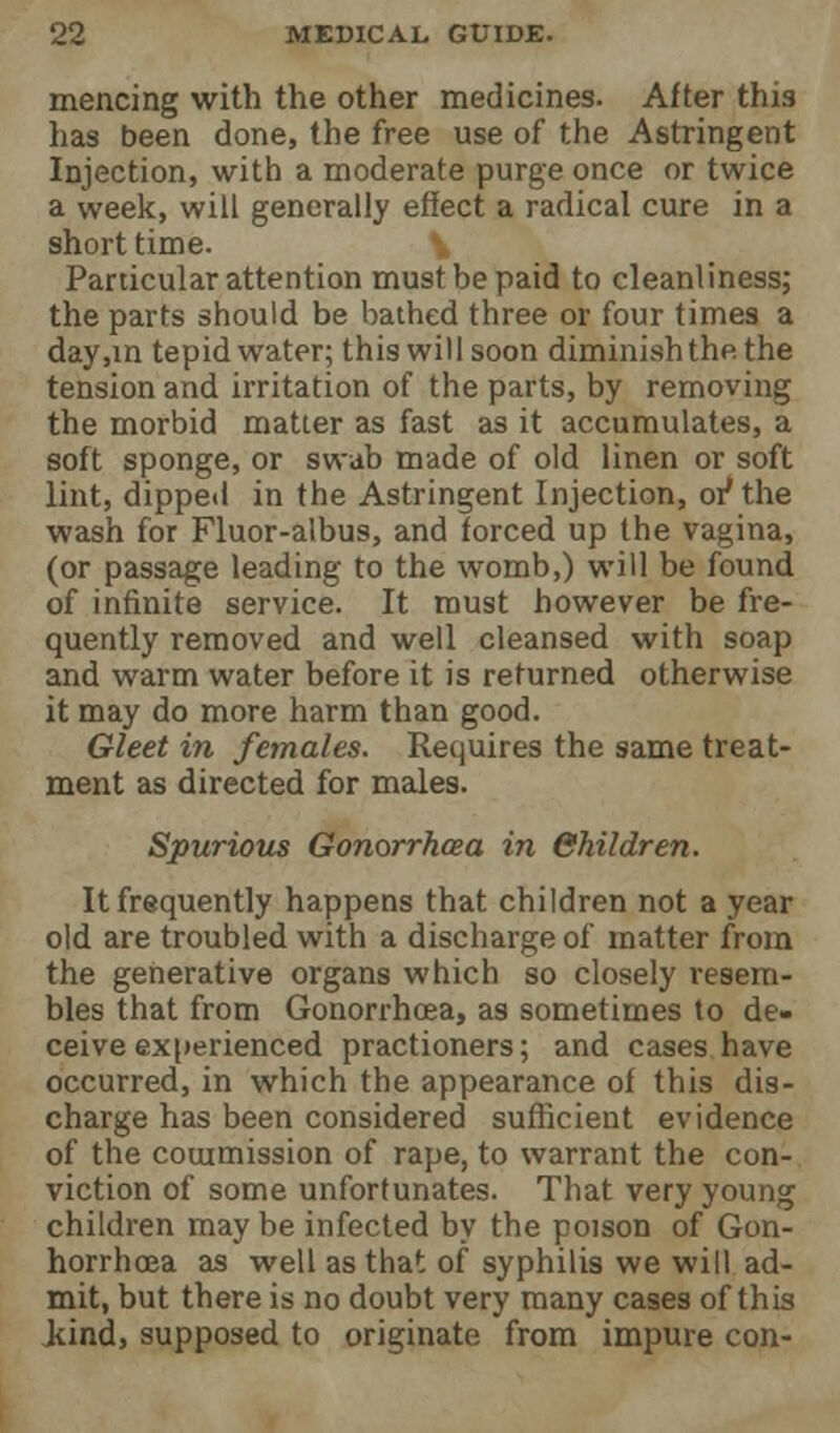 mencing with the other medicines. After this has been done, the free use of the Astringent Injection, with a moderate purge once or twice a week, will generally effect a radical cure in a short time. Particular attention must be paid to cleanliness; the parts should be bathed three or four times a day,in tepid water; this will soon diminish the the tension and irritation of the parts, by removing the morbid matter as fast as it accumulates, a soft sponge, or swab made of old linen or soft lint, dipped in the Astringent Injection, or* the wash for Fluor-albus, and forced up the vagina, (or passage leading to the womb,) will be found of infinite service. It must however be fre- quently removed and well cleansed with soap and warm water before it is returned otherwise it may do more harm than good. Gleet in females. Requires the same treat- ment as directed for males. Spurious Gonorrhcea in Children. It frequently happens that children not a year old are troubled with a discharge of matter from the generative organs which so closely resem- bles that from Gonorrhcea, as sometimes to de- ceive experienced practioners; and cases have occurred, in which the appearance of this dis- charge has been considered sufficient evidence of the commission of rape, to warrant the con- viction of some unfortunates. That very young children may be infected by the poison of Gon- horrhcea as well as that of syphilis we will ad- mit, but there is no doubt very many cases of this Jiind, supposed to originate from impure con-