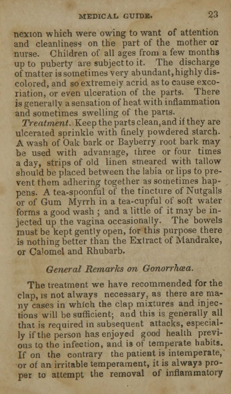 ncxton which were owing to want of attention and cleanliness on the part of the mother or nurse. Children of all ages from a few months up to puberty are subject to it. The discharge of matter is sometimes very abundant,highly dis- colored, and so extremely acrid as to cause exco- riation, or even ulceration of the parts. There is generally a sensation of heat with inflammation and sometimes swelling of the parts. Treatment. Keep the parts clean, and if they are ulcerated sprinkle with finely powdered starch. A wash of Oak bark or Bayberry root bark may be used with advantage, three or four times a day, strips of old linen smeared with tallow should be placed between the labia or lips to pre- vent them adhering together as sometimes hap- pens. A tea-spoonful of the tincture of Nutgalls or of Gum Myrrh in a tea-cupful of soft water forms a good wash ; and a little of it may be in- jected up the vagina occasionally. The bowels must be kept gently open, for this purpose there is nothing better than the Extract of Mandrake, or Calomel and Rhubarb. General Remarks on Gonorrhoea. The treatment we have recommended for the clap, is not always necessary, as there are ma- ny cases in which the clap mixtures and injec- tions will be sufficient; and this is generally all that is required in subsequent attacks, especial- ly if the person has enjoyed good health previ- ous to the infection, and is of temperate habits. If on the contrary the patient is intemperate, or of an irritable temperament, it is always pro- per to attempt the removal of inflammatory