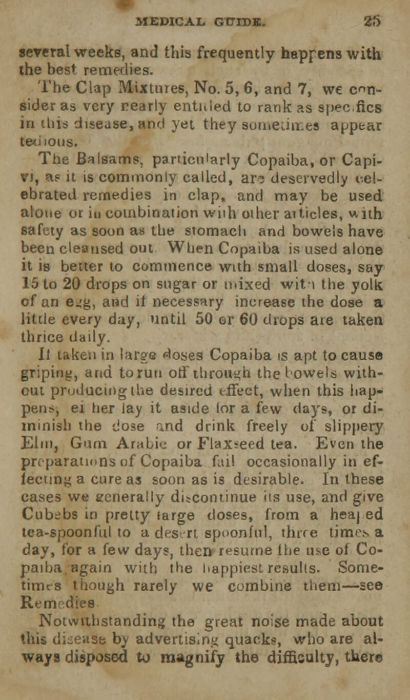 several weeks, and this frequently happens with the best remedies. The Clap Mixtures, No. 5,6, and 7, we con- sider as very nearly entitled to rank as spee.fics in this disease, and yet they sometimes appear teutons. The Balsams, particularly Copaiba, or Capi- vj, a? it is commonly called, ar? deservedly i-.cl- ebrated remedies in clap, and may be used alone or in combination wiih other articles, with safety as soon as the stomach and bowels have been cleansed out When Copaiba is used alone it is better to commence with small doses, say 15 to 20 drops on sugar or mixed witi the yolk of an e^g, and it necessary increase the dose a little every day, until 50 or 60 drops are taken thrice daily. [I taken in large doses Copaiba is apt to cause griping, and to run off through the howels with- out producing the desired effect, when this hap« pens, ei tier Jay it aside lor a few days, or di- mmish the dose nnd drink freely of slippery Elm, Gum Arabic or Flaxseed tea. Even the preparations of Copaiba fail occasionally in ef- fecting a cure as soon as is desirable. In these cases we generally discontinue its use, and give Cubebs in pretty targe doses, from a heaj ed tea-spoonftil to a desrt spoonful, three times a day, for a few days, then resume lhe use of Co- paiba again with the happiest results. Some- times though rarely we combine them—see Remedies Notwithstanding the great noise made about this dkease by advertising quacks, who are al- ways disposed to magnify the difficulty, there