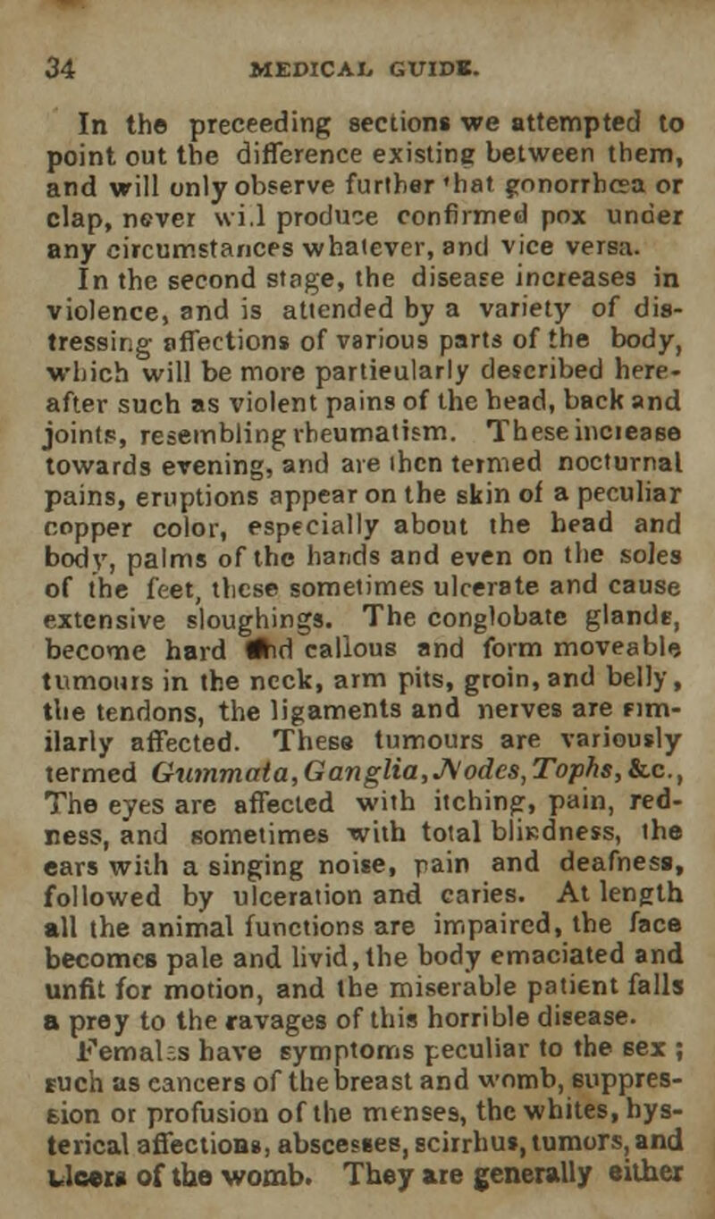 In the preceeding sections we attempted to point out the difference existing between them, and will only observe further'hat gonorrhoea or clap, never wi.l produce confirmed pox under any circumstances whatever, and vice versa. In the second stage, the disease increases in violence, and is attended by a variety of dis- tressing affections of various parts of the body, which will be more particularly described here- after such as violent pains of the head, back and joints, resembling rheumatism. These inciease towards evening, and are then termed nocturnal pains, eruptions appear on the skin of a peculiar copper color, especially about the head and bod}', palms of the hands and even on the soJes of the feet, these sometimes ulcerate and cause extensive sloughings. The conglobate glands, become hard fJhd callous and form moveable tumours in the neck, arm pits, groin, and belly, the tendons, the ligaments and nerves are rim- ilarly affected. These tumours are variously termed Gummata, Ganglia,Aodes, Tophs,&.c, The eyes are affected with itching, pain, red- ness, and sometimes with total bliKdness, the ears with a singing noise, pain and deafness, followed by ulceration and caries. At length all the animal functions are impaired, the face becomes pale and livid, the body emaciated and unfit for motion, and the miserable patient falls a prey to the ravages of this horrible disease. Femahs have symptoms peculiar to the sex ; such as eancers of the breast and womb, euppres- 6ion or profusion of the menses, the whites, hys- terical affections, abscesses, scirrhus, tumors, and Ucera of the womb. They are generally either