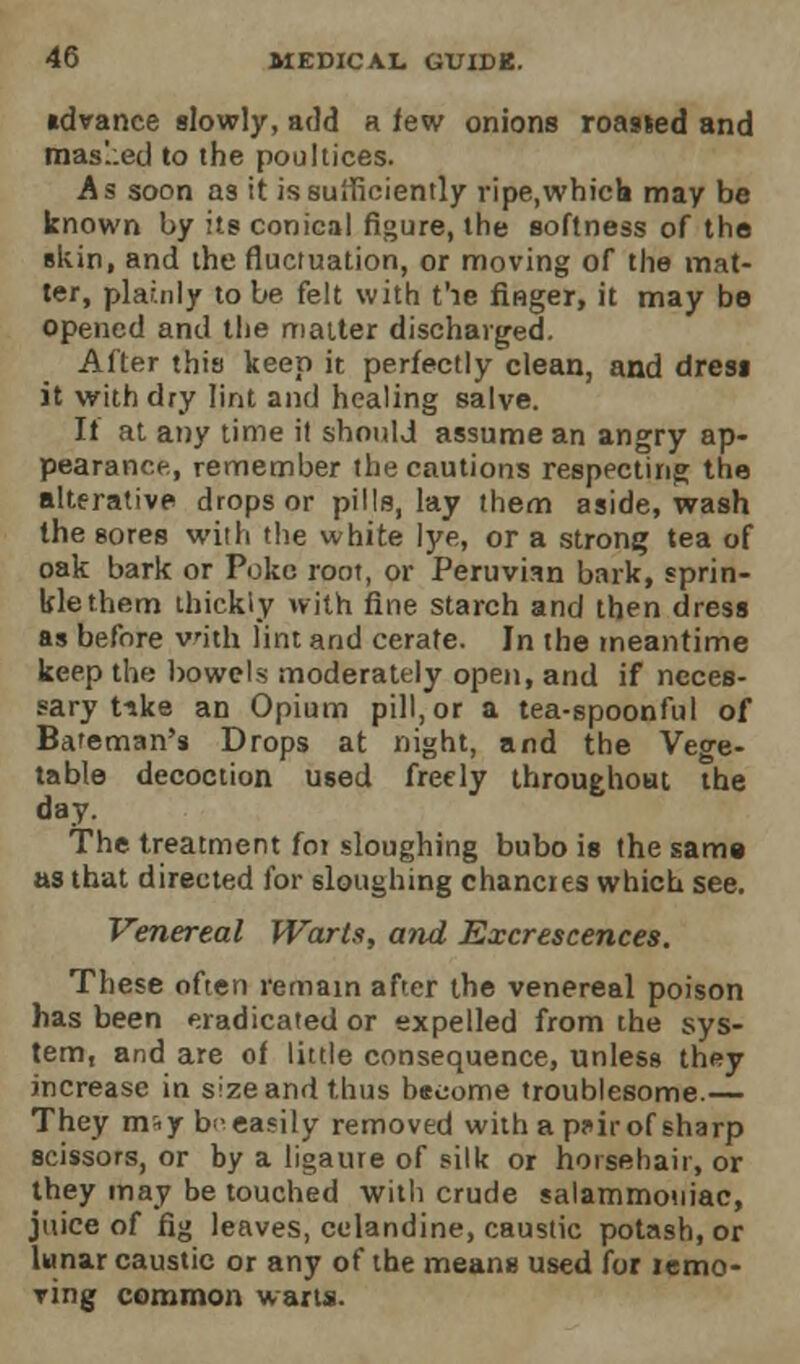 idvance slowly, add a few onions roasted and mas'.:ed to the poultices. As soon as it is sufficiently ripe.whicb may be known by its conical figure, the softness of the skin, and the fluctuation, or moving of the mat- ter, plainly to be felt with t'le finger, it may be opened and the matter discharged. After this keep it perfectly clean, and dresi it with dry lint and healing salve. If at any time it should assume an angry ap- pearance, remember the cautions respecting the alterative drops or pills, lay them aside, wash the sores with the white lye, or a strong tea of oak bark or Poke root, or Peruvian bark, sprin- kle them thickly with fine starch and then dress as before with lint and cerate. In the meantime keep the bowels moderately open, and if neces- sary t-ske an Opium pill, or a tea-spoonful of Bateman's Drops at night, and the Vege- table decoction used freely throughout the day. The treatment for sloughing bubo is the same as that directed for sloughing chancres which see. Venereal Warts, and Excrescences. These often remain after the venereal poison has been eradicated or expelled from the sys- tem, and are of little consequence, unless they increase in size and thus become troublesome.— They m^y b- easily removed with a p^ir of sharp scissors, or by a ligaure of silk or horsehair, or they may be touched with crude salammouiac, juice of fig leaves, celandine, caustic potash, or lunar caustic or any of the means used for icmo- Ting common warts.