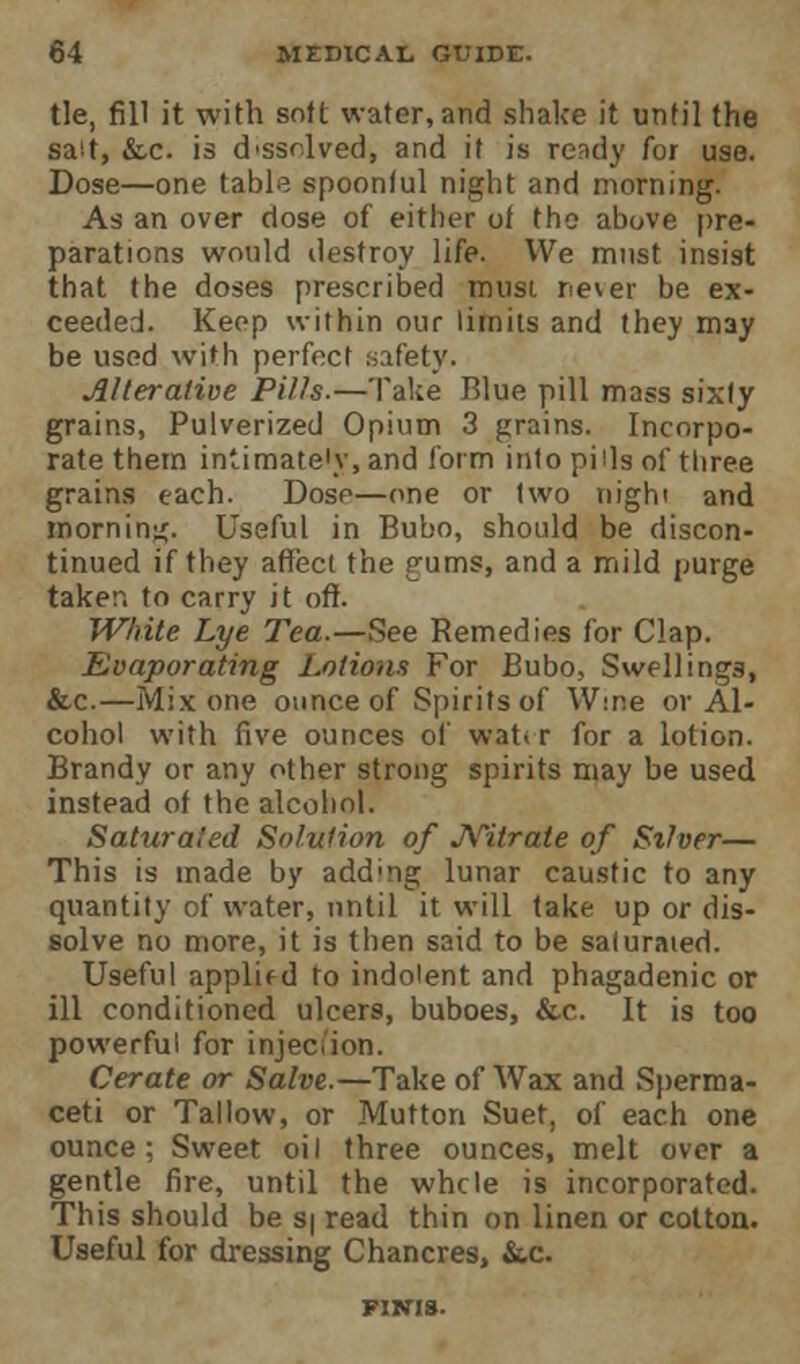 tie, fill it with soft water, and shake it until the salt, &c. is d'ssolved, and it is ready for use. Dose—one table spoonful night and morning. As an over dose of either of the above pre- parations would destroy life. We must insist that the doses prescribed must rever be ex- ceeded. Keep within our limits and they may be used with perfect safety. Alterative Pills.—Take Blue pill mass sixty grains, Pulverized Opium 3 grains. Incorpo- rate them intimate'y, and form into pills of three grains each. Dose—one or two nigh' and morning. Useful in Bubo, should be discon- tinued if they affect the rums, and a mild purge taker, to carry it oft. White Lye Tea.—See Remedies for Clap. Evaporating Lotions For Bubo, Swellings, &c.—Mix one ounce of Spirits of W:ne or Al- cohol with five ounces of wat< r for a lotion. Brandy or any other strong spirits may be used instead of the alcohol. Saturated Solution of Nitrate of Stiver— This is made by adding lunar caustic to any quantity of water, until it will take up or dis- solve no more, it is then said to be saturated. Useful applied to indolent and phagadenic or ill conditioned ulcers, buboes, &c. It is too powerful for injection. Cerate or Salve.—Take of Wax and Sperma- ceti or Tallow, or Mutton Suet, of each one ounce; Sweet oil three ounces, melt over a gentle fire, until the whcle is incorporated. This should be s| read thin on linen or cotton. Useful for dressing Chancres, &c.