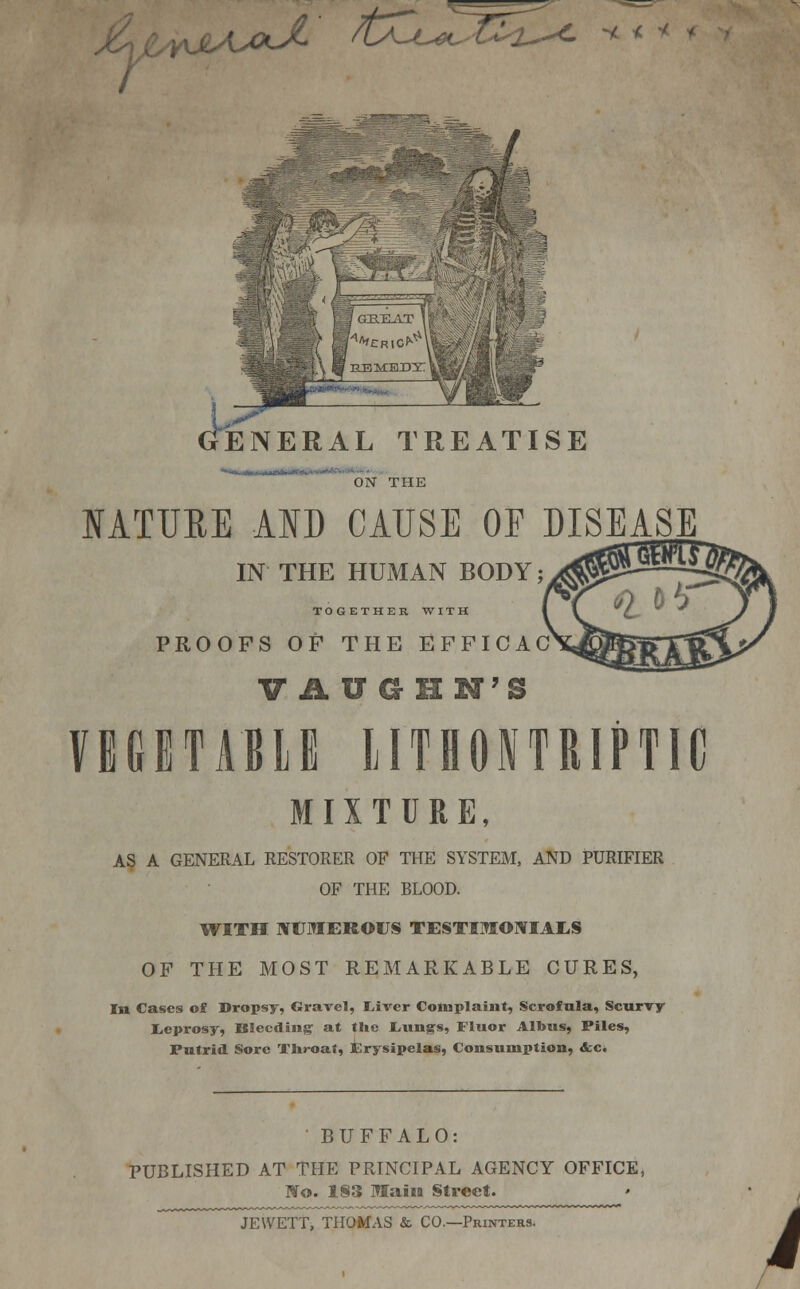 As\fCs<Ydo' -v> i^ajL ' /tXu^T^2^ * < * ENERAL TREATISE ON THE IATURE AID CAUSE OF DISEASE IN THE HUMAN BODY; TOGETHER WITH PROOFS OF THE EFFICAC VAUGHN'S VEGETABLE LITHONTRIPTIG MIXTURE, AS A GENERAL RESTORER OF THE SYSTEM, AND PURIFIER OF THE BLOOD. WITH NUMEROUS TESTIMONIALS OF THE MOST REMARKABLE CURES, In Cases of Dropsy, Gravel, liver Complaint, Scrofula, Scurvy leprosy, Bleeding at the Lun^s, Fluor Albus, Files, Putrid Sore Throat, Erysipelas, Consumption, &c. BUFFALO: PUBLISHED AT THE PRINCIPAL AGENCY OFFICE, No. 183 Maim Street. JEYVETT, THOMAS & CO—Printers. i