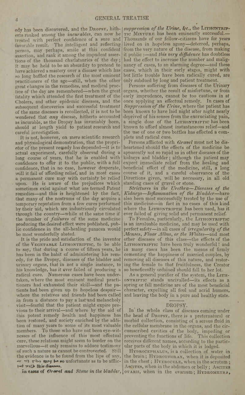 edy has been discovered, and the Dropsy, hith- erto ranked among the incurables, can now be treated with perfect confidence of a sure and lDle result. The intelligent and reflecting person, may perhaps, smile at this confident assertion, and rank it among the impudent asser- tions of the thousand charlatanries of the day; it may be held to be an absurdity to pretend to have achieved a mastery over a disease which has so long baffled the research of the most eminent practitioners of the age—still, when the other great changes in the remedies, and medical prac- tice of the day are remembered—when the great fatality which attended the first treatment of the Cholera, and other epidemic diseases, and the subsequent discoveries and successful treatment of the same diseases is recollected, it is not to be wondered that any disease, hitherto accounted as incurable, as the Dropsy has invariably been, should at length yield to patient research and careful investigation. It is not, however, on mere scientific research and physiological demonstration, that the propri- etor of the present reqpedy has depended—it is to actual experiment, carefully observed during a long course of years, that he is enabled with confidence to offer it to the public, with a full confidence, that in no case, however desperate, will it fail of affording relief, and in most cases a permanent cure may with certainty be relied upon. He is aware of the prejudices which sometimes exist against what are termed Patent remedies—and this is heightened by the fact, that many of the nostrums of the day acquire a temporary reputation from a few cures performed by their aid, which are industriously circulated through the country—while at the same time if the number of failures of the same medicine producing the desired effect were published, pub- lic confidence in the all-healing panacea would be most wonderfully abated. It is the pride and satisfaction of the inventor of the Vegetable Lithontriptic, to be able to say, that during a course of fifteen years, he has been in the habit of administering his rem- edy, for the Dropsy, diseases of the bladder and urinary organs, that in not a single instance, to his knowledge, has it ever failed of producing a radical cure. Numerous cases have been under- taken, where the most eminent medical practi- tioners had exhausted their skill—and the pa- tients had been given up to hopeless despair— where the relatives and friends had been called in from a distance to pay a last and melancholy visit—fearful that the patient might expire pre- vious to their arrival—and where by the aid of this potent remedy health and happiness has been restored, and society enriched by the addi- tion of many years to some of its most valuable members. To those who have not been eye-wit- nesses of the influence of this most effectual cure, these relations might seem to border on the marvellous—it only remains to adduce testimony of such a nature as cannot be controverted. Still the evidence is to be found from the lips of any, *•■ —) rS>-t i»i»y M 00 unfortunate as to be afflic- ►-* t«t> ttiw dwwo. la i»m» of Ornrfi and Stone in the bladder, suppression of the Urine, fyc, the Lithotntrip- tic Mixture has been eminently successful.— Thousands of our fellow-citizens have for years lived on in hopeless agony—deterred, perhaps, from the very nature of the disease, from making it public :—and this very diffidence has doubtless had the effect to increase the number and malig- nancy of cases, to an alarming degree—and these cases, which in their early stages, might with but little trouble have been radically cured, are only subdued by long and patient treatment. Persons suffering from diseases of the Urinary organs, whether the result of misfortune, or from early imprudence, cannot be too cautious in at once applying an effectual remedy. In cases of Suppression of the Urine, where the patient has been known to have laid night after night nearly deprived of his senses from the excruciating pain, a single dose of the Lithontriptic has been known to afford almost instantaneous relief—and the use of one or two bottles has effected a com- plete and radical cure. Persons afflicted with Gravel must not be dis- heartened should the effects of the medicine be apparently not so rapid as in other diseases of the kidneys and bladder; although the patient may expect immediate relief from the healing and beneficial effect cf the medicine, still, a long course of it, and a careful observance of the Directions given, will be necessary, in all old standing cases of gravel or stone. Strictures in the Urethra—Diseases of the Kidneys—Inflammation of the Bladder—have also been most successfully treated by the use of this medicine—in fact in no cases of this kind where the Lithontriptic has been used, has it ever failed of giving solid and permanent relief. To Females, particularly, the Lithontriptic is an invaluable medicine, and may be used with perfect safety—in all cases of irregularity of the Menses, Fluor Albus, or the Whites—and most other diseases of this class—the effects of the Lithontriptic have been truly wonderful! and in many cases has been the means of firmly cementing the happiness of married couples, by removing all diseases of this nature, and restor- ing the female to that fruilfulness, the Creator so beneficently ordained should fall to her lot. As a general purifier of the system, the Lith- ontriptic stands unrivalled—its effects as a spring or fall medicine are of the most beneficial character, expelling all foul and acrid humors, and leaving the body in a pure and healthy state. DROPSY. In the whole class of diseases coming under the head of Dropsy, there is a preternatural or morbid collection, consisting of a serous fluid in the cellular membrane in the organs, and the cir- cumscribed cavities of the body, impeding or preventing the functions of life. This collection receives different names, according to the partic- ular parts of the body in which it is lodged. Hydrocephalus, is a collection of water in the brain; Hydrothorax, when it is deposited in the chest; Hyerccele, when in the scrotum ; Ascites, when in the abdomen or belly ; Ascites ovarii, when in the ovarium; Hydrometrj,