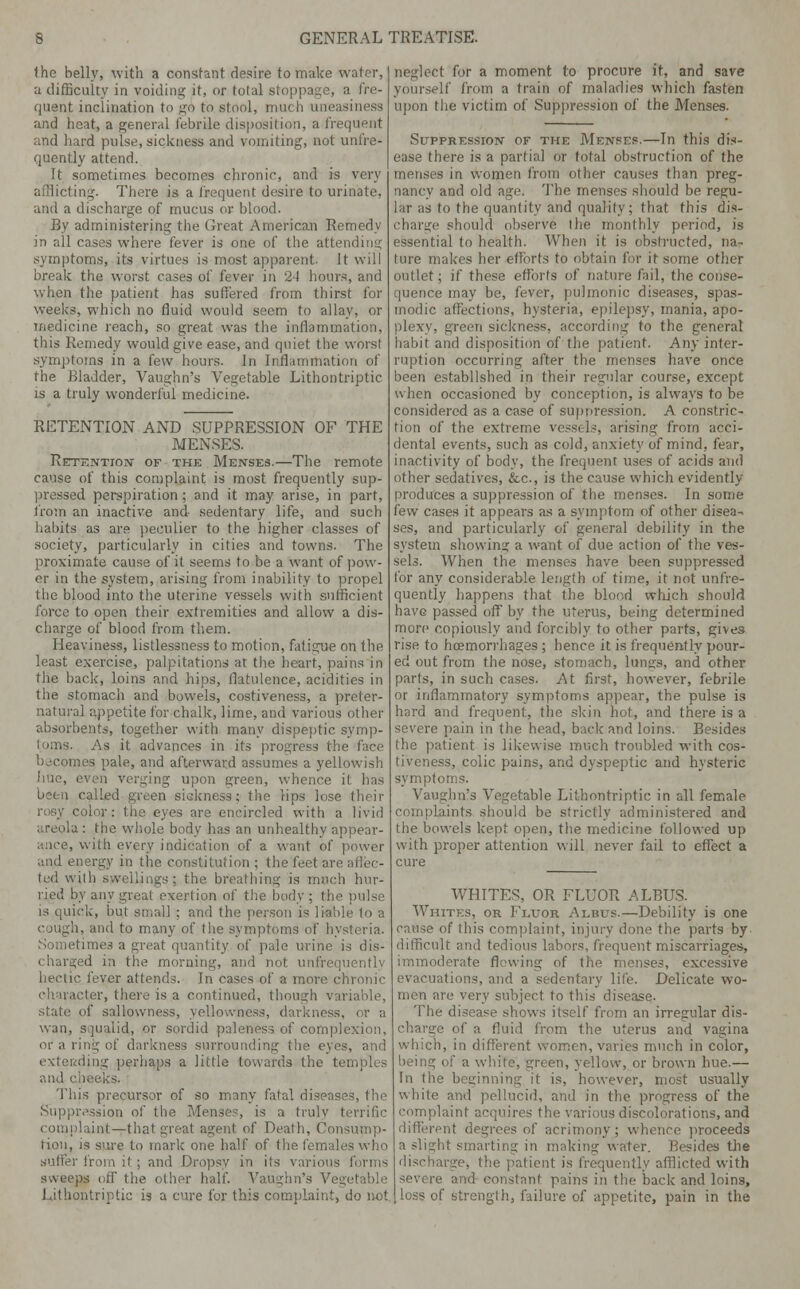 Ihe belly, with a constant desire to make water, a difficulty in voiding it, or total stoppage, a fre- quent inclination to go to stool, nun h uneasiness and heat, a general febrile disposition, a frequent and hard pulse, sickness and vomiting, not unfre- quently attend. Tt sometimes becomes chronic, and is very afflicting. There is a frequent desire to urinate, and a discharge of mucus or blood. By administering the Great American Remedy- in all cases where fever is one of the attending symptoms, its virtues is most apparent- It will break the worst cases of fever in 24 hours, and when the patient has suffered from thirst for weeks, which no fluid would seem to allay, or medicine reach, so great was the inflammation, this Remedy would give ease, and quiet the worst symptoms in a few hours. In Inflammation of the Bladder, Vaughn's Vegetable Lithontriptic is a truly wonderful medicine. RETENTION AND SUPPRESSION OF THE MENSES. Retention of the Menses.—The remote cause of this complaint is most frequently sup- pressed perspiration; and it may arise, in part, from an inactive and sedentary life, and such habits as are peculier to the higher classes of society, particularly in cities and towns. The proximate cause of it seems to be a want of pow- er in the system, arising from inability to propel the blood into the uterine vessels with sufficient force to open their extremities and allow a dis- charge of blood from them. Heaviness, listlessness to motion, fatigue on the least exercise, palpitations at the heart, pains in the back, loins and hips, flatulence, acidities in the stomach and bowels, costiveness, a preter- natural appetite for chalk, lime, and various other absorbents, together with many dispeptic symp- toms. As it advances in its progress the face becomes pale, and afterward assumes a yellowish 'imc, even verging upon green, whence it has been called green sickness; the Hps lose their ■ es are encircled with a livid areola : the whole body has an unhealthy appear- ance, with every indication of a want of power and energy in the constitution ; the feet ai ted with swellings; the breathing is much hur- ried by any great exertion of the body ; the pulse is quick, but small ; and the person is liable to a cough, and to many of the symptoms of hysteria. i;nes a great quantity of pale urine is dis- charged in the in' I not unfrequently hectic fever attends. In cases of a more chronic character, there is a continued, though variable, state of sallowness, yellowness, darkness, or a wan, squalid, or sordid paleness of complexion, or a ring of darkness surrounding the eyes, and extending perhaps a little towards the temples and chi This precursor of so many fatal diseases, the Suppression of tli . is a truly terrific complaint—that great agent of Death, Consump- tion, is sure to mark one half of the females who suffer from it; and Dropsy in its various forms sweeps off the other half. Vaughn's Vegetable Lithontriptic is a cure for this complaint, do not I for a moment to procure it, and save yourself from a train of maladies which fasten upon the victim of Suppression of the Menses. Suppression of the Menses.—In this dis- ease there is a partial or total obstruction of the menses in women from other causes than preg- nancy and old age. The menses should be regu- lar as to the quantity and quality; that this dis- charge should observe the monthly period, is essential to health. When it is obstructed, na- ture makes her efforts to obtain for it some other nutlet; if these efforts of nature fail, the conse- quence may be, fever, pulmonic diseases, spas- modic affections, hysteria, epilepsy, mania, apo- green sickness, according to the general habit and disposition of the patient. Any inter- ruption occurring after the menses have once been established in their regular course, except when occasioned by conception, is always to be considered as a case of suppression. A constric- tion of the extreme vessels, arising from acci- dental events, such as cold, anxiety of mind, fear, inactivity of body, the frequent uses of acids and other sedatives, &c, is the cause which evidently produces a suppression of the menses. In some few cases it appears as a symptom of other disea- ses, and particularly of general debility in the system showing a want of due action of the ves- sels. When the menses have been suppressed for any considerable length of time, it not unfre- quently happens that the blood which should have passed off by the uterus, being determined more copiously and forcibly to other parts, gives rise to hoemorrhages ; hence it is frequently pour- ed out from the nose, stomach, lungs, and other parts, in such cases. At first, however, febrile or inflammatory symptoms appear, the pulse is hard and frequent, the skin hot, and there is a severe pain in the head, back and loins. Besides the patient is likewise much troubled with cos- tiveness, colic pains, and dyspeptic and hysteric symptoms. Vaughn's Vegetable Lithontriptic in all female ints should be strictly administered and the bowels kept open, the medicine followed up with proper attention will never fail to effect a cure WHITES, OR FLUOR ALBUS. Whites, or Fluor Albus.—Debility is one cause of this complaint, injury done the parts by difficult and tedious labors, frequent miscarriages, immoderate flowing of the menses, excessive evacuations, and a sedentary life. Delicate wo- men are very subject to this disease. The disease shows itself from an irregular dis- of a fluid from the uterus and vagina which, in different women, varies much in color, being of a white, green, yellow, or brown hue.— In the beginning it is, however, most usually white and pellucid, and in the progress of the complaint acquires the various discolorations, and different degrees of acrimony ; whence proceeds a slight smarting in making water. Ik-sides the I ent is frequently afflicted with severe and constant pains in the back and loins, loss of strength, failure of appetite, pain in the