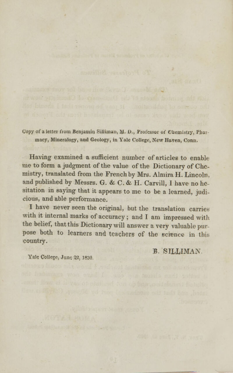 macy, Mineralogy, and Geology, in Yale College, New Haven, Conn. Having examined a sufficient number of articles to enable me to form a judgment of the value of the Dictionary of Che- mistry, translated from the French by Mrs. AlmiraH. Lincoln, and published by Messrs. G. & C. & H. Carvill, I have no he- sitation in saying that it appears to me to be a learned, judi- cious, and able performance. I have never seen the original, but the translation carrier with it internal marks of accuracy; and I am impressed with the belief, that this Dictionary will answer a very valuable pur- pose both to learners and teachers of the ecrence in this country. B. SILLIMAN Yale College, Juno 33, 1830.