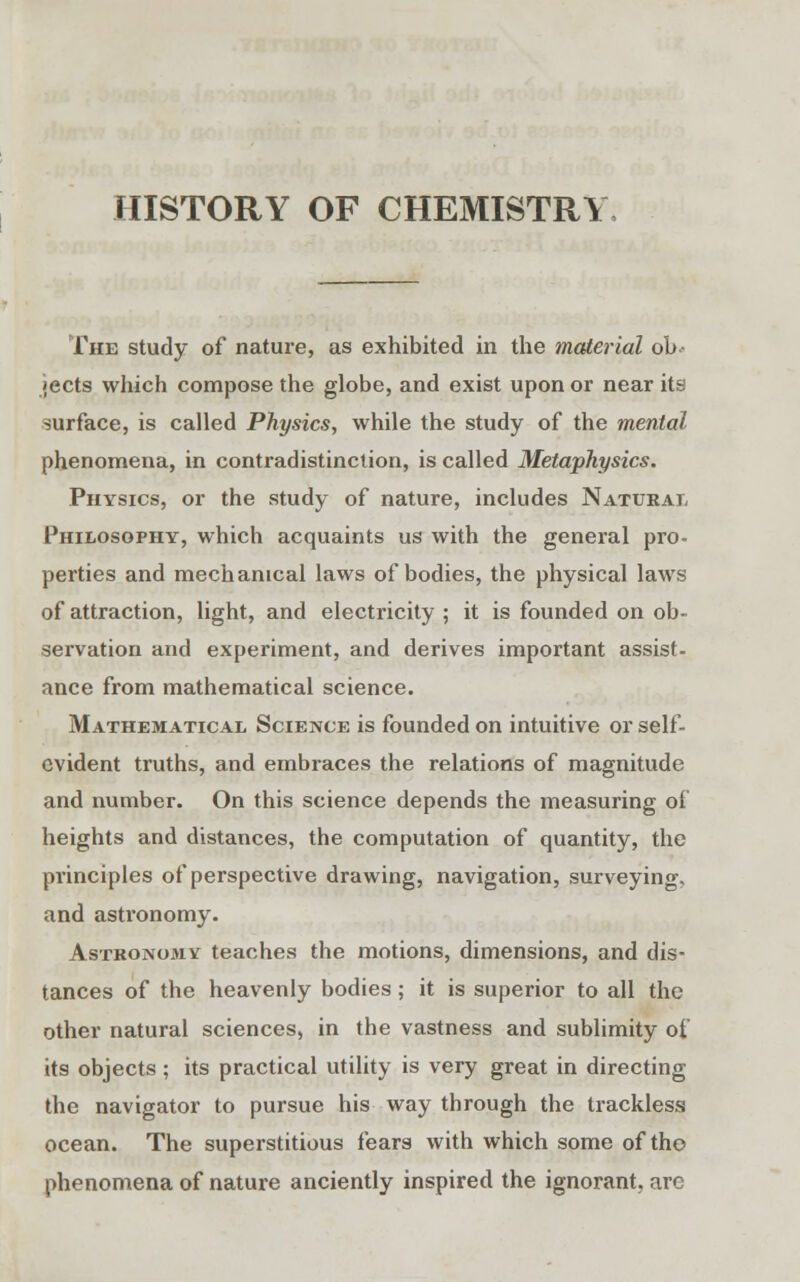 HISTORY OF CHEMISTRY The study of nature, as exhibited in the material ob- jects which compose the globe, and exist upon or near its surface, is called Physics, while the study of the mental phenomena, in contradistinction, is called Metaphysics. Physics, or the study of nature, includes Natural Philosophy, which acquaints us with the general pro- perties and mechanical laws of bodies, the physical laws of attraction, light, and electricity ; it is founded on ob- servation and experiment, and derives important assist- ance from mathematical science. Mathematical Science is founded on intuitive or self- evident truths, and embraces the relations of magnitude and number. On this science depends the measuring of heights and distances, the computation of quantity, the principles of perspective drawing, navigation, surveying, and astronomy. Astronomy teaches the motions, dimensions, and dis- tances of the heavenly bodies; it is superior to all the other natural sciences, in the vastness and sublimity of its objects ; its practical utility is very great in directing the navigator to pursue his way through the trackless ocean. The superstitious fears with which some of the phenomena of nature anciently inspired the ignorant, are