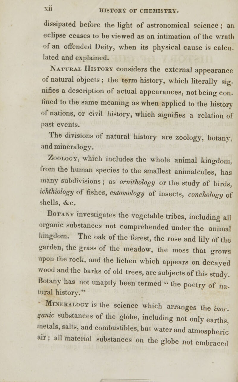 dissipated before the light of astronomical science ; an eclipse ceases to be viewed as an intimation of the wrath of an offended Deity, when its physical cause is calcu- lated and explained. Natural History considers the external appearance of natural objects; the term history, which literally sig- nifies a description of actual appearances, not being con. fined to the same meaning as when applied to the history of nations, or civil history, which signifies a relation of past events. The divisions of natural history are zoology, botanv, and mineralogy. Zoology, which includes the whole animal kingdom, from the human species to the smallest animalcules, has many subdivisions ; as ornithology or the study of birds, ichthiology of fishes, entomology of insects, conchology of shells, dec. Botany investigates the vegetable tribes, including all organic substances not comprehended under the animal kingdom. The oak of the forest, the rose and lily of the garden, the grass of the meadow, the moss that grows upon the rock, and the lichen which appears on decayed wood and the barks of old trees, are subjects of this study. Botany has not unaptly been termed « the poetry of na- tural history. Mineralogy is the science which arranges the inor- ganic substances of the globe, including not only earths, metals, salts, and combustibles, but water and atmospheric air; all material substances on the globe not embraced