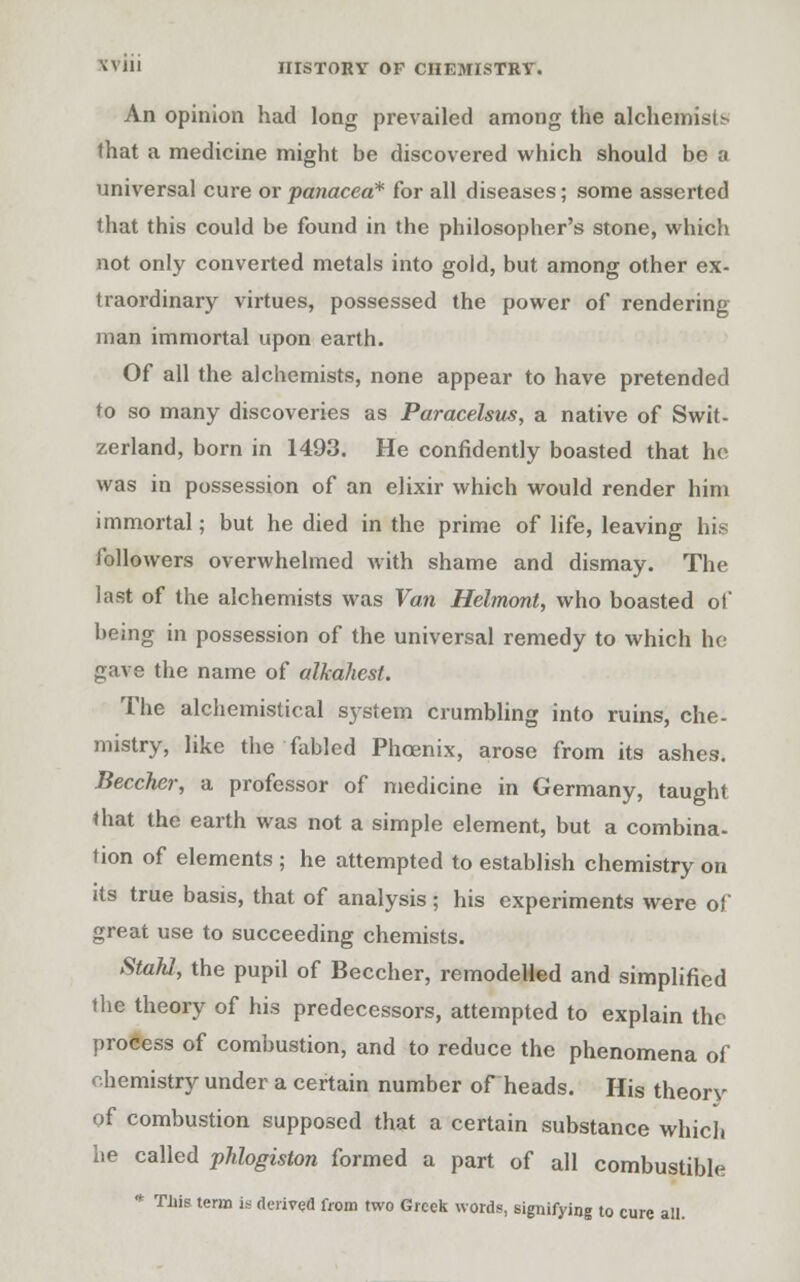 An opinion had long prevailed among the alchemist that a medicine might be discovered which should be a universal cure or panacea* for all diseases; some asserted that this could be found in the philosopher's stone, which not only converted metals into gold, but among other ex- traordinary virtues, possessed the power of rendering man immortal upon earth. Of all the alchemists, none appear to have pretended to so many discoveries as Paracelsus, a native of Swit- zerland, born in 1493. He confidently boasted that he was in possession of an elixir which would render him immortal; but he died in the prime of life, leaving his followers overwhelmed with shame and dismay. The last of the alchemists was Van Helmont, who boasted of being in possession of the universal remedy to which ho gave the name of alkahest. The alchemistical system crumbling into ruins, che- mistry, like the fabled Phoenix, arose from its ashes. Beccher, a professor of medicine in Germany, taught that the earth was not a simple element, but a combina- tion of elements ; he attempted to establish chemistry on its true basis, that of analysis; his experiments were of great use to succeeding chemists. Stahl, the pupil of Beccher, remodelled and simplified the theory of his predecessors, attempted to explain the profiess of combustion, and to reduce the phenomena of chemistry under a certain number of heads. His theory of combustion supposed that a certain substance which he called phlogiston formed a part of all combustible * Tliis term is derived from two Greek words, signifying to cure all.