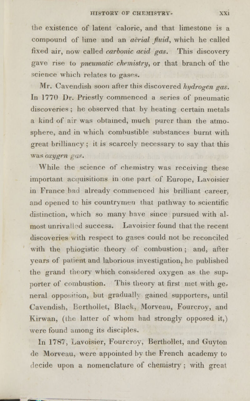 the existence of latent caloric, and that limestone is a compound of lime and an aerial fluid, which he called fixed air, now called carbonic acid gas. This discovery gave rise to pneumatic chemistry, or that branch of the science which relates to gases. Mr. Cavendish soon after this discovered hydrogen gas. In 1770 Dr. Priestly commenced a series of pneumatic discoveries ; he observed that by heating certain metals a kind of air was obtained, much purer than the atmo- sphere, and in which combustible substances burnt with great brilliancy; it is scarcely necessary to say that this was oxygen While the science of chemistry was receiving these important acquisitions in one part of Europe, Lavoisier in France had already commenced his brilliant career, and opened to his countrymen that pathway to scientific distinction, which so many have since pursued with al- most unrivalled success. Lavoisier found that the recent discoveries with respect to gases could not be reconciled with the phlogistic theory of combustion ; and, after years of patient and laborious investigation, he published the grand theory which considered oxygen as the sup. porter of combustion. This theory at first met with ge- neral opposition, but gradually gained supporters, until Cavendish, Berthollet, Black, Morveau, Fourcroy, and Kirwan, (the latter of whom had strongly opposed it,) were found among its disciples. In 1787, Lavoisier, Fourcroy, Berthollet, and Guyton de Morveau, were appointed by the French academy to decide upon a nomenclature of chemistry; with great