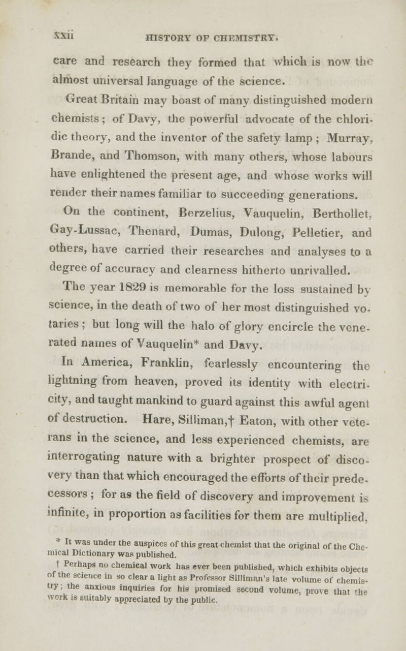 care and research they formed that which is now the almost universal language of the science. Great Britain may boast of many distinguished modern chemists ; of Davy, the powerful advocate of the chlori- dic theory, and the inventor of the safety lamp ; Murray, Brande, and Thomson, with many others, whose labours have enlightened the present age, and whose works will vender their names familiar to succeeding generations. On the continent, Bnrzelius, Vauquelin, Berthollet, Gay-Lussac, Thenard, Dumas, Dulong, Pelletier, and others, have carried their researches and analyses to a degree of accuracy and clearness hitherto unrivalled. The year 1829 is memorahle for the loss sustained by science, in the death of two of her most distinguished vo- taries ; but long will the halo of glory encircle the vene- rated names of Vauquelin* and Davy. In America, Franklin, fearlessly encountering the lightning from heaven, proved its identity with electri- city, and taught mankind to guard against this awful agent of destruction. Hare, Silliman,t Eaton, with other vete- rans in the science, and less experienced chemists, are interrogating nature with a brighter prospect of disco- very than that which encouraged the efforts of their prede- cessors ; for as the field of discovery and improvement is infinite, in proportion as facilities for them are multiplied, * It was under the auspices of this great chemist that the original of the Che- mical Dictionary was published. t Perhaps no chemical work has ever been published, which exhibits objects of the science in so clear a light as Professor Silliman's late volume of chemis- try ; the anxious inquiries for his promised second volume, prove that the work is suitably appreciated by the public.