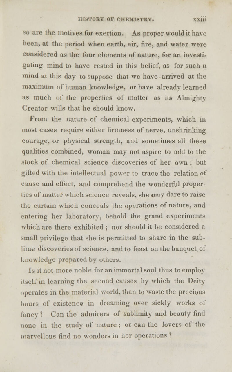 so are the motives for exertion. As proper would it have been, at the period when earth, air, fire, and water were considered as the four elements of nature, for an investi- gating mind to have rested in this belief, as for such a mind at this day to suppose that we have arrived at the maximum of human knowledge, or have already learned as much of the properties of matter as its Almighty Creator wills that he should know. From the nature of chemical experiments, which in most cases require either firmness of nerve, unshrinking courage, or physical strength, and sometimes all these qualities combined, woman may not aspire to add to the stock of chemical science discoveries of her own ; but gifted with the intellectual power to trace the relation of cause and effect, and comprehend the wonderful proper- ties of matter which science reveals, she may dare to raise the curtain which conceals the operations of nature, and entering her laboratory, behold the grand experiments which are there exhibited ; nor should it be considered a small privilege that she is permitted to share in the sub- lime discoveries of science, and to feast on the banquet, of knowledge prepared by others. Is it not more noble for an immortal soul thus to employ itself in learning the second causes by which the Deity operates in the material world, than to waste the precious hours of existence in dreaming over sickly works of fancy 1 Can the admirers of sublimity and beauty find none in the study of nature; or can the lovers of the marvellous find no wonders in her operations ?