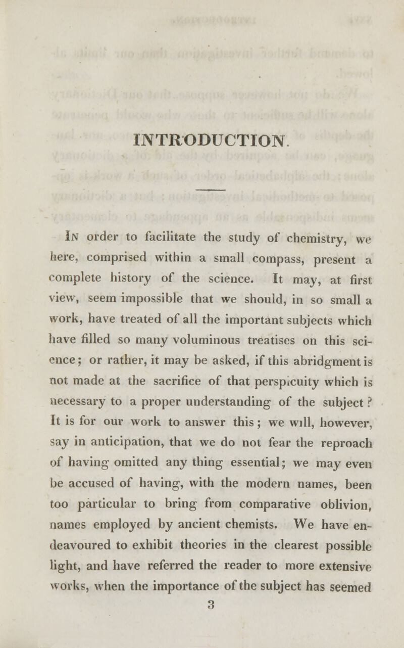 INTRODUCTION In order to facilitate the study of chemistry, we here, comprised within a small compass, present a complete history of the science. It may, at first view, seem impossible that we should, in so small a work, have treated of all the important subjects which have filled so many voluminous treatises on this sci- ence ; or rather, it may be asked, if this abridgment is not made at the sacrifice of that perspicuity which is necessary to a proper understanding of the subject ? It is for our work to answer this; we will, however, say in anticipation, that we do not fear the reproach of having omitted any thing essential; we may even be accused of having, with the modern names, been too particular to bring from comparative oblivion, names employed by ancient chemists. We have en- deavoured to exhibit theories in the clearest possible light, and have referred the reader to more extensive works, when the importance of the subject has seemed 3