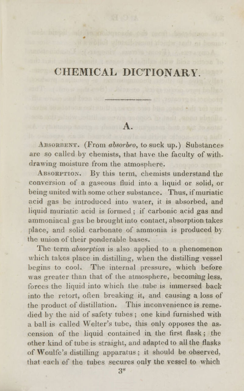 CHEMICAL DICTIONARY. A. Absorbent. (Prom absorbeo, to suck up.) Substances are so called by chemists, that have the faculty of with- drawing moisture from the atmosphere. Absorption. By this term, chemists understand the conversion of a gaseous fluid into a liquid or solid, or being united with some other substance. Thus, if muriatic acid gas be introduced into water, it is absorbed, and liquid muriatic acid is formed; if carbonic acid gas and ammoniacal gas be brought into contact, absorption takes place, and solid carbonate of ammonia is produced by the uuion of their ponderable bases. The term absorption is also applied to a phenomenon which takes place in distilling, when the distilling vessel begins to cool. The internal pressure, which before was greater than that of the atmosphere, becoming less, forces the liquid into which the tube is immersed back into the retort, often breaking it, and causing a loss of the product of distillation. This inconvenience is reme- died by the aid of safety tubes; one kind furnished with a ball is called Welter's tube, this only opposes the as- cension of the liquid contained in the first flask; the other kind of tube is straight, and adapted to all the flasks of Woulfc's distilling apparatus; it should be observed, that each of the tubes secures only the vessel to which 3*