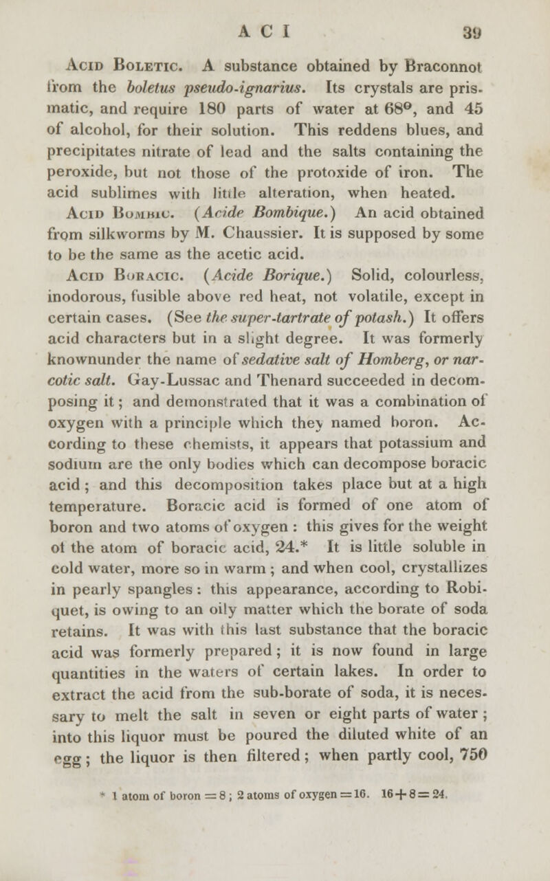 Acid Boletic. A substance obtained by Braconnot from the boletus pseudo-ignarius. Its crystals are pris- matic, and require 180 parts of water at 68°, and 45 of alcohol, for their solution. This reddens blues, and precipitates nitrate of lead and the salts containing the peroxide, but not those of the protoxide of iron. The acid sublimes with litile alteration, when heated. Acid Bumhiu. (Aride Bombique.) An acid obtained from silkworms by M. Chaussier. It is supposed by some to be the same as the acetic acid. Acid Boracic. (Acide Borique.) Solid, colourless, inodorous, fusible above red heat, not volatile, except in certain cases. (See the super-tartrate of potash.) It offers acid characters but in a slight degree. It was formerly knownunder the name of sedative salt of Homberg, or nar- cotic salt. Gay-Lussac and Thenard succeeded in decom- posing it; and demonstrated that it was a combination of oxygen with a principle which they named boron. Ac- cording to these chemists, it appears that potassium and sodium are the only bodies which can decompose boracic acid ; and this decomposition takes place but at a high temperature. Boracic acid is formed of one atom of boron and two atoms of oxygen : this gives for the weight ot the atom of boracic acid, 24.* It is little soluble in cold water, more so in warm ; and when cool, crystallizes in pearly spangles : this appearance, according to Robi- quet, is owing to an oily matter which the borate of soda retains. It was with this last substance that the boracic acid was formerly prepared; it is now found in large quantities in the waters of certain lakes. In order to extract the acid from the sub-borate of soda, it is neces- sary to melt the salt in seven or eight parts of water; into this liquor must be poured the diluted white of an egg; the liquor is then filtered; when partly cool, 750