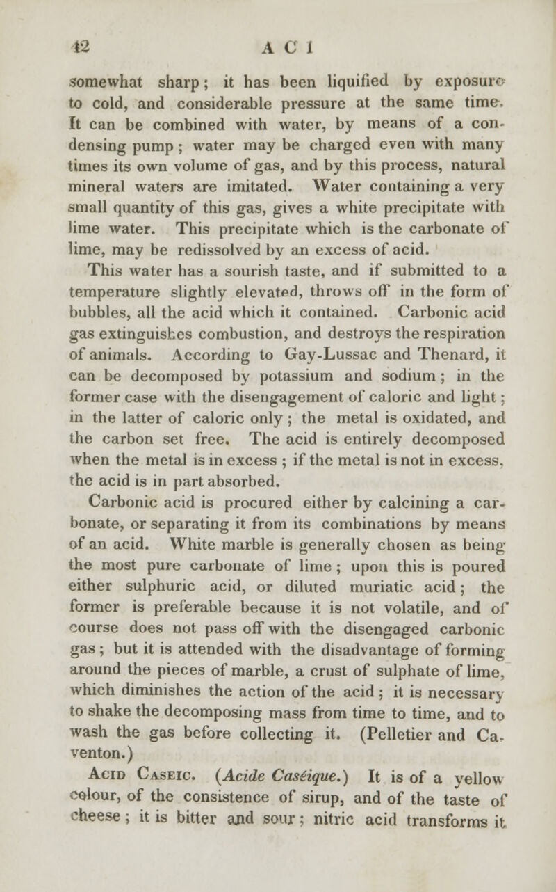 somewhat sharp; it has been liquified by exposure to cold, and considerable pressure at the same time. It can be combined with water, by means of a con- densing pump; water may be charged even with many times its own volume of gas, and by this process, natural mineral waters are imitated. Water containing a very small quantity of this gas, gives a white precipitate with lime water. This precipitate which is the carbonate of lime, may be redissolved by an excess of acid. This water has a sourish taste, and if submitted to a temperature slightly elevated, throws off in the form of bubbles, all the acid which it contained. Carbonic acid gas extinguishes combustion, and destroys the respiration of animals. According to Gay-Lussac and Thenard, it can be decomposed by potassium and sodium; in the former case with the disengagement of caloric and light; in the latter of caloric only ; the metal is oxidated, and the carbon set free. The acid is entirely decomposed when the metal is in excess ; if the metal is not in excess, the acid is in part absorbed. Carbonic acid is procured either by calcining a car- bonate, or separating it from its combinations by means of an acid. White marble is generally chosen as being the most pure carbonate of lime ; upon this is poured either sulphuric acid, or diluted muriatic acid; the former is preferable because it is not volatile, and of course does not pass off with the disengaged carbonic gas; but it is attended with the disadvantage of forming around the pieces of marble, a crust of sulphate of lime, which diminishes the action of the acid; it is necessary to shake the decomposing mass from time to time, and to wash the gas before collecting it. (Pelletier and Ca- venton.) Acid Caseic (Acide Castique.) It is of a yellow colour, of the consistence of sirup, and of the taste of cheese; it is bitter and sour; nitric acid transforms it