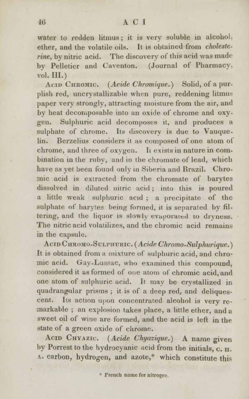 water to redden litmus; it is very soluble in alcohol, ether, and the volatile oils. It is obtained from cholesle- rine, by nitric acid. The discovery of this acid was made by Pelletier and Caventon. (Journal of Pharmacy, vol. HI.) Acid Chromic. (Acide Chromique.) Solid, of a pur- plish red, uncrystallizable when pure, reddening litmus paper very strongly, attracting moisture from the air, and by heat decomposable into an oxide of chrome and oxy- gen. Sulphuric acid decomposes it, and produces a sulphate of chrome. Its discovery is due to Vauque- lin. Berzelius considers it as composed of one atom of chrome, and three of oxygen. Ii exists in nature in com- bination in the ruby, and in the chromate of lead, which have as yet been found only in Siberia and Brazil. Chro- mic acid is extracted from the chromate of barytes dissolved in diluted nitric acid; into this is poured a little weak sulphuric acid ; a precipitate of the sulphate of barytes being formed, it is separated by fil- tering, and the liquor is slowly evaporated to dryness. The nitric acid volatilizes, and the chromic acid remains in the capsule. Acid Curomo-Stjlphuric (Acide Chromo-Sulphurique.) It is obtained from a mixture of sulphuric acid, and chro- mic acid. Gay-Luasac, who examined this compound, considered it as formed of one atom of chromic acid, and one atom of sulphuric acid. It may be crystallized in quadrangular prisms ; it is of a deep red, and deliques- cent. Its action upon concentrated alcohol is very re- markable ; an explosion takes place, a little ether, and a sweet oil of wine are formed, and the acid is left in the state of a green oxide of chrome. Acid Chyazic. (Acide Chyazique.) A name given by Porrest to the hydrocyanic acid from the initials, c. h. a. carbon, hydrogen, and azote,* which constitute this * French name for nitrogen