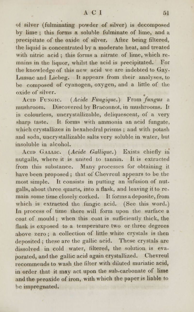 •)t silver (fulminating powder of silver) is decomposed by lime ; this forms a soluble fulminate of lime, and a precipitate of the oxide of silver. After being filtered, the liquid is concentrated by a moderate heat, and treated with nitric acid ; this forms a nitrate of lime, which re- mains in the liquor, whilst the acid is precipitated. For the knowledge of this new acid we are indebted to Gay- Lussac and Liebeg. It appears from their analyses, to be composed of cyanogen, oxygen, and a little of the oxide of silver. Acid Fungic (Acide Fungique.) From fungus a mushroom. Discovered by Braconnot, in mushrooms. It is colourless, uncrystallizable, deliquescent, of a very sharp taste. It forms with ammonia an acid fungate. which crystallizes in hexahedral prisms ; and with potash and soda, uncrystallizable salts very soluble in water, bu1 insoluble in alcohol. Acid Gallic (Acide Gallique.) Exists chiefly in nutgalls, where it is united to tannin. It is extracted from this substance. Many processes for obtaining it have been proposed ; that of Chevreul appears to be the most simple. It consists in putting an infusion of nut- galls, about three quarts, into a flask, and leaving it to re- main some time closely corked. It forms adeposite, from which is extracted the fungic acid. (See this word.) In process of time there will form upon the surface a coat of mould; when this coat is sufficiently thick, the flask is exposed to a temperature two or three degrees above zero; a collection of little white crystals is then deposited ; these are the gallic acid. These crystals are dissolved in cold water, filtered, the solution is eva- porated, and the gallic acid again crystallized. Chevreul recommends to wash the filter with diluted muriatic acid, in order that it may act upon the sub-carbonate of lime and the peroxide of iron, with which the paper is liable to be impregnated.