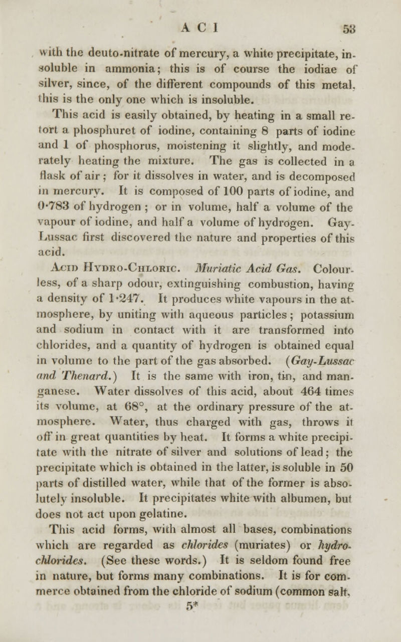 with the deuto-nitrate of mercury, a white precipitate, in- soluble in ammonia; this is of course the iodiae of silver, since, of the different compounds of this metal, this is the only one which is insoluble. This acid is easily obtained, by heating in a small re- lort a phosphuret of iodine, containing 8 parts of iodine and 1 of phosphorus, moistening it slightly, and mode- rately heating the mixture. The gas is collected in a flask of air; for it dissolves in water, and is decomposed in mercury. It is composed of 100 parts of iodine, and 0-783 of hydrogen ; or in volume, half a volume of the vapour of iodine, and half a volume of hydrogen. Gay- Lussac first discovered the nature and properties of this acid. Acid Hydro-Chloric. Muriatic Acid Gas. Colour- less, of a sharp odour, extinguishing combustion, having a density of 1*247. It produces white vapours in the at- mosphere, by uniting with aqueous particles ; potassium and sodium in contact with it are transformed into chlorides, and a quantity of hydrogen is obtained equal in volume to the part of the gas absorbed. (Gay-Lussac and Thenard.) It is the same with iron, tin, and man- ganese. Water dissolves of this acid, about 464 times its volume, at 68°, at the ordinary pressure of the at- mosphere. Water, thus charged with gas, throws it off in great quantities by beat. It forms a white precipi- tate with the nitrate of silver and solutions of lead ; the precipitate which is obtained in the latter, is soluble in 50 parts of distilled water, while that of the former is abso- lutely insoluble. It precipitates white with albumen, but does not act upon gelatine. This acid forms, with almost all bases, combinations which are regarded as chlorides (muriates) or hydro- chlorides. (See these words.) It is seldom found free in nature, but forms many combinations. It is for com- merce obtained from the chloride of sodium (common salt. 5*
