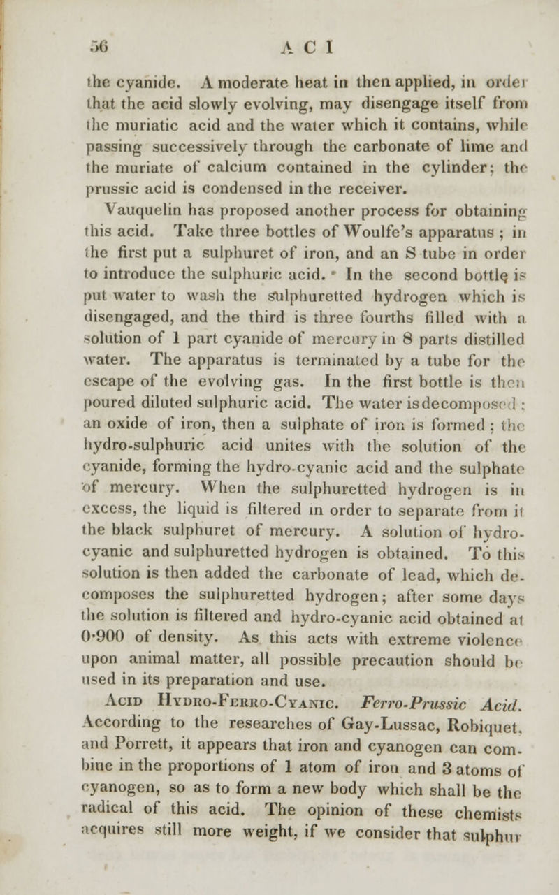 the cyanide. A moderate heat in then applied, in owlet that the acid slowly evolving, may disengage itself from the muriatic acid and the water which it contains, while passing successively through the carbonate of lime and the muriate of calcium contained in the cylinder: the prussic acid is condensed in the receiver. Vauquelin has proposed another process for obtaining this acid. Take three bottles of Woulfe's apparatus ; in the first put a sulphuret of iron, and an S tube in order to introduce the sulphuric acid. • In the second bottle, is put water to wash the sulphuretted hydrogen which is disengaged, and the third is three fourths filled with a solution of 1 part cyanide of mercury in 8 parts distilled water. The apparatus is terminated by a tube for the escape of the evolving gas. In the first bottle is then poured diluted sulphuric acid. The water isdecompo: an oxide of iron, then a sulphate of iron is formed ; the hydro-sulphuric acid unites with the solution of the cyanide, forming the hydro-cyanic acid and the sulphate <>f mercury. When the sulphuretted hydrogen is in excess, the liquid is filtered in order to separate from it the black sulphuret of mercury. A solution of hydro- cyanic and sulphuretted hydrogen is obtained. To this solution is then added the carbonate of lead, which de- composes the sulphuretted hydrogen; after some days the solution is filtered and hydro-cyanic acid obtained at 0-900 of density. As this acts with extreme violence upon animal matter, all possible precaution should b. used in its preparation and use. Acid Hydro-Ferro-Cyanic. Ferro-Prussic Acid. According to the researches of Gay-Lussac, Robiquet. and Porrett, it appears that iron and cyanogen can com- bine in the proportions of 1 atom of iron and 3 atoms of cyanogen, so as to form a new body which shall be the radical of this acid. The opinion of these chemists acquires still more weight, if we consider that sulphur
