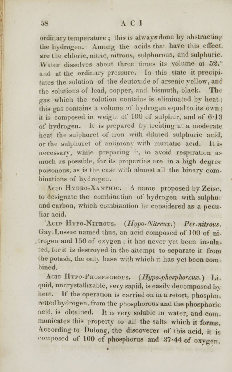 ordinary temperature ; this is always done by abstracting the hydrogen. Among the acids that have this effect, are the chloric, nitric, nitrous, sulphurous, and sulphuric. Water dissolves about three times its volume at 52.' and at the ordinary pressure. In this state it precipi- tates the solution of the deuioxide of arsenic yellow, and the solutions of lead, copper, and bismuth, black. Tin gas which the solution contains is eliminated by heat: this gas contains a volume of hydrogen equal to its own ; it is composed in weight of 100 of sulphur, and of 6'18 of hydrogen. It is prepared by treating at a moderate heat the sulphuret of iron with diluted sulphuric acid, or the sulphuret of antimony with muriatic acid. It is necessary, while preparing it, to avoid respiration as much as possible, for its properties are in a high degree poisonous, as is the case with almost all the binary com- binations of hydrogen. Acid Hydro-Xantiiic. A name proposed by Zeise. to designate the combination of hydrogen with sulphur and carbon, which combination he considered as a pecu- liar acid. Acid Hypo-Nitrous. (Hypo-Nitreux.) Per-nitrous. Gay-Lussac named thus, an acid composed of 100 of ni- trogen and 150 of oxygen ; it has never yet been insula- ted, for it is destroyed in the attempt to separate it from the potash, the only base with which it has yet been com- bined. Acid Hypo-Phosphorous. (Hypo-phosphoreux.) Li- quid, uncrystalhzable, very sapid, is easily decomposed b\ heat. If the operation is carried on in a retort, phosphu- retted hydrogen, from the phosphorous and the phosphoric acid, is obtained. It is very soluble in water, and com- municates this property to all the salts which it forms. According to Duiong, the discoverer of this acid, it is '•omposed of 100 of phosphorus and 37-44 of oxygon