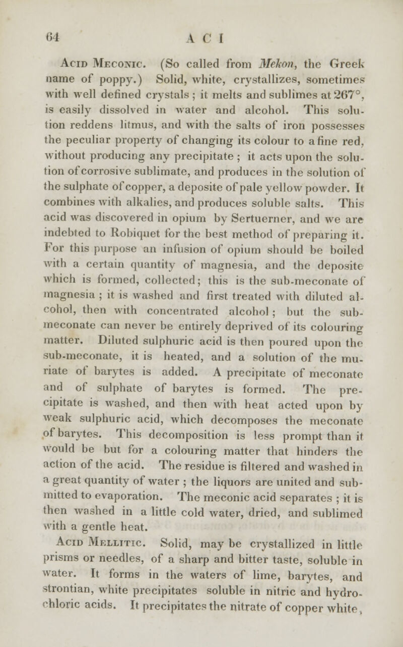 Acid Mecoivic. (So called from Mehon, the Greek name of poppy.) Solid, white, crystallizes, sometimes with well defined crystals ; it melts and suhlimes at 267°, is easily dissolved in water and alcohol. This solu- tion reddens litmus, and with the salts of iron possesses the peculiar property of changing its colour to a fine red, without producing any precipitate ; it acts upon the solu- tion of corrosive sublimate, and produces in the solution of the sulphate of copper, a deposite of pale yellow powder. It combines with alkalies, and produces soluble salts. This acid was discovered in opium by Sertuerner, and we are indebted to Robiquet for the best method of preparing it. For this purpose an infusion of opium should be boiled with a certain quantity of magnesia, and the deposite which is formed, collected; this is the sub-meconate of magnesia ; it is washed and first treated with diluted al- cohol, then with concentrated alcohol ; but the sub- meconate can never be entirely deprived of its colouring matter. Diluted sulphuric acid is then poured upon the sub-meconate, it is heated, and a solution of the mu- riate of barytes is added. A precipitate of meconate and of sulphate of barytes is formed. The pre- cipitate is washed, and then with heat acted upon by weak sulphuric acid, which decomposes the meconate of barytes. This decomposition is less prompt than it would be but for a colouring matter that hinders the action of the acid. The residue is filtered and washed in a great quantity of water ; the liquors are united and sub- mitted to evaporation. The meconic acid separates ; it is then washed in a little cold water, dried, and sublimed with a gentle heat. Acid Mfxlitic. Solid, may be crystallized in little prisms or needles, of a sharp and bitter taste, soluble in water. It forms in the waters of lime, barytes, and strontian, white precipitates soluble in nitric and hydro- chloric acids. It precipitates the nitrate of copper white