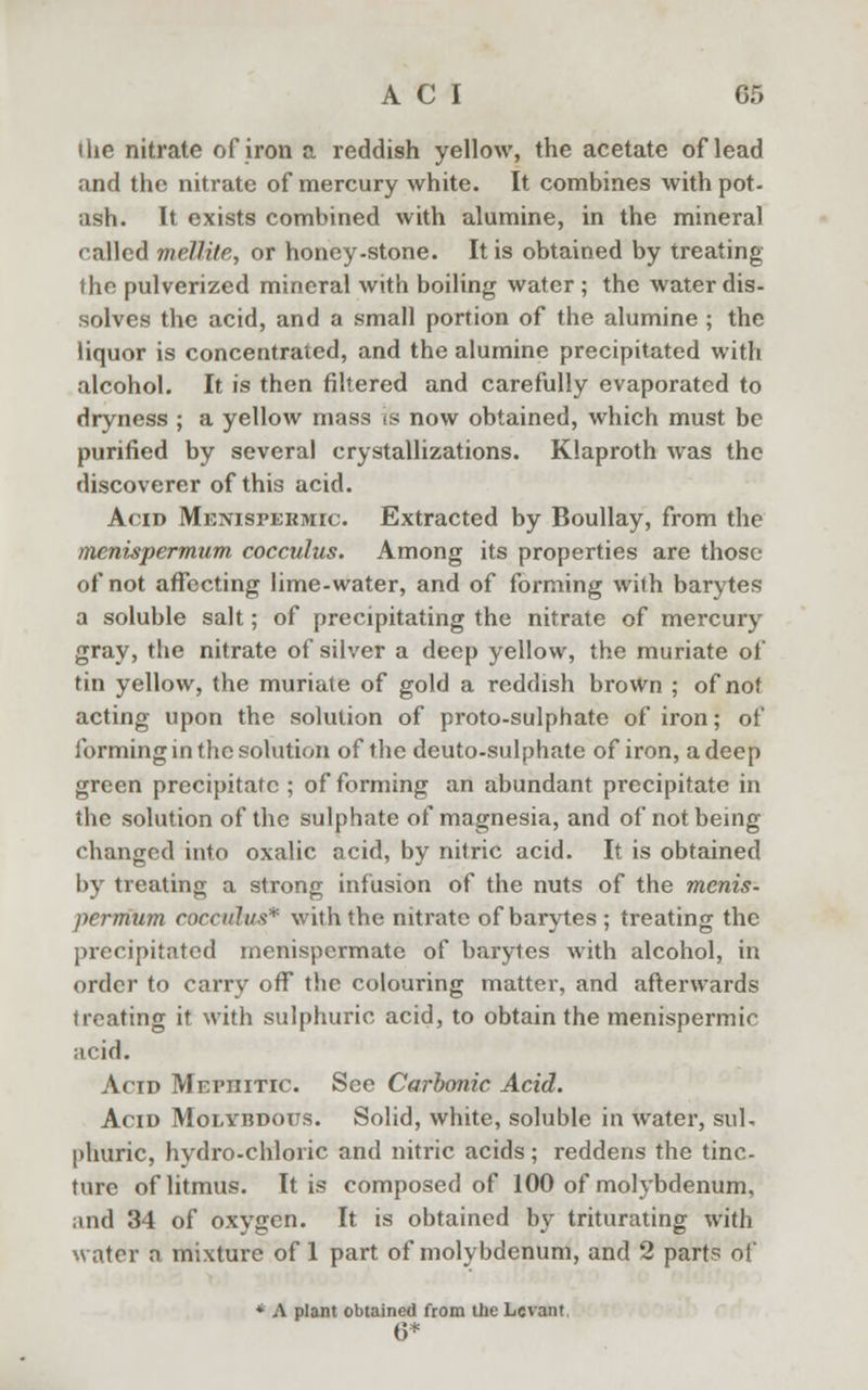 the nitrate of iron a reddish yellow, the acetate of lead and the nitrate of mercury white. It combines with pot- ash. It exists combined with alumine, in the mineral called mellite, or honey-stone. It is obtained by treating the pulverized mineral with boiling water ; the water dis- solves the acid, and a small portion of the alumine ; the liquor is concentrated, and the alumine precipitated with alcohol. It is then filtered and carefully evaporated to dryness ; a yellow mass is now obtained, which must be purified by several crystallizations. Klaproth was the discoverer of this acid. Acid Menispekmic. Extracted by Boullay, from the inenispermum cocculus. Among its properties are those of not affecting lime-water, and of forming with barytes a soluble salt; of precipitating the nitrate of mercury gray, the nitrate of silver a deep yellow, the muriate of tin yellow, the muriate of gold a reddish brown ; of not acting upon the solution of proto-sulphate of iron; of forming in the solution of the deuto-sulphate of iron, a deep green precipitate ; of forming an abundant precipitate in the solution of the sulphate of magnesia, and of not being changed into oxalic acid, by nitric acid. It is obtained by treating a strong infusion of the nuts of the menis- permum cocculus* with the nitrate of barytes; treating the precipitated menispermate of barytes with alcohol, in order to carry off the colouring matter, and afterwards treating it with sulphuric acid, to obtain the menispermic acid. Acid Mefiiitic. See Carbonic Acid. Acid Molybdotts. Solid, white, soluble in water, sul- phuric, hydro-chloric and nitric acids; reddens the tinc- ture of litmus. It is composed of 100 of molybdenum, mid 34 of oxygen. It is obtained by triturating with water a mixture of 1 part of molybdenum, and 2 parts of * A plant obtained from the Levant 6*