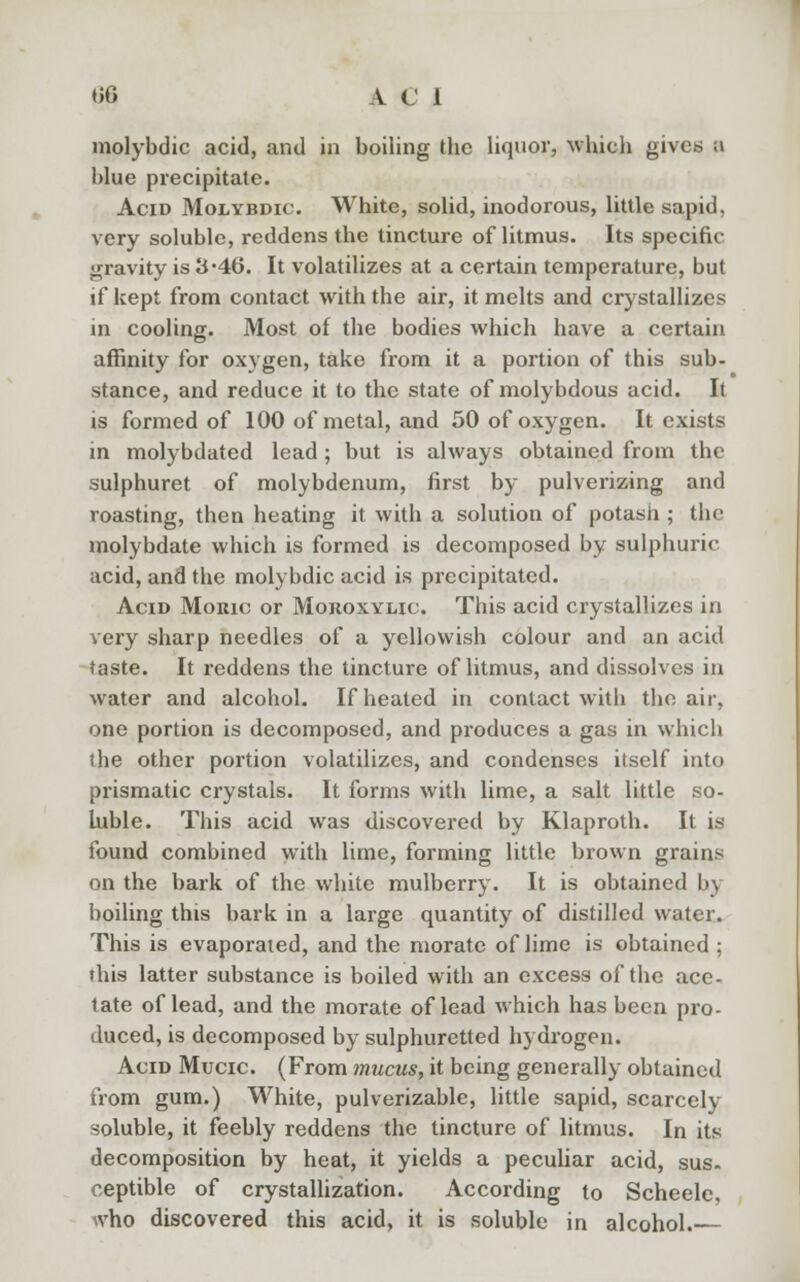 molybdic acid, and in boiling the liquor, which gives a blue precipitate. Acid Molybdic. White, solid, inodorous, little sapid, very soluble, reddens the tincture of litmus. Its specific gravity is 3-46. It volatilizes at a certain temperature, but if kept from contact with the air, it melts and crystallizes in cooling. Most of the bodies which have a certain affinity for oxygen, take from it a portion of this sub- stance, and reduce it to the state of molybdous acid. It is formed of 100 of metal, and 50 of oxygen. It exists in molybdated lead ; but is always obtained from the sulphuret of molybdenum, first by pulverizing and roasting, then heating it with a solution of potash ; the molybdate which is formed is decomposed by sulphuric acid, and the molybdic acid is precipitated. Acid Moiuc or Moroxylic This acid crystallizes in very sharp needles of a yellowish colour and an acid taste. It reddens the tincture of litmus, and dissolves in water and alcohol. If heated in contact with the air, one portion is decomposed, and produces a gas in which the other portion volatilizes, and condenses itself into prismatic crystals. It forms with lime, a salt little so- luble. This acid was discovered by Klaproth. It is found combined with lime, forming little brown grains on the bark of the white mulberry. It is obtained by boiling this bark in a large quantity of distilled water. This is evaporated, and the niorate of lime is obtained ; this latter substance is boiled with an excess of the ace- tate of lead, and the morate of lead which has been pro- duced, is decomposed by sulphuretted hydrogen. Acid Mucic (From mucus, it being generally obtained from gum.) White, pulverizable, little sapid, scarcely soluble, it feebly reddens the tincture of litmus. In its decomposition by heat, it yields a peculiar acid, sus- ceptible of crystallization. According to Scheele, who discovered this acid, it is soluble in alcohol.—