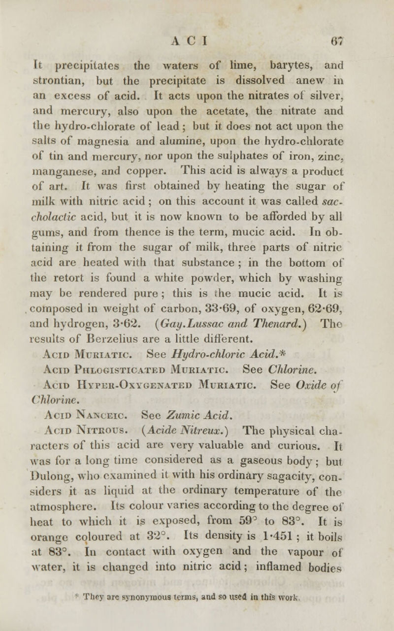 It precipitates the waters of lime, barytes, and strontian, but the precipitate is dissolved anew in an excess of acid. It acts upon the nitrates of silver, and mercury, also upon the acetate, the nitrate and the hydro-chlorate of lead; but it does not act upon the salts of magnesia and alumine, upon the hydro-chlorate of tin and mercury, nor upon the sulphates of iron, zinc, manganese, and copper. This acid is always a product of art. It was first obtained by heating the sugar of milk with nitric acid; on this account it was called sac cholactic acid, but it is now known to be afforded by all gums, and from thence is the term, mucic acid. In ob- taining it from the sugar of milk, three parts of nitric acid are heated with that substance ; in the bottom of the retort is found a white powder, which by washing may be rendered pure; this is (he mucic acid. It is composed in weight of carbon, 33-69, of oxygen, 62*69, and hydrogen, 3*62. (Gay.Lussac and Thenard.) The results of Berzelius are a little different. Acid Muriatic. See Hydro-chloric Acid.* Acid Phlogisticated Muriatic See Chlorine. Acid Hyper-Oxygenated Muriatic. See Oxide o1 Chlorine. Acid Natsceic. See ZumXc Acid. Acid Nitrous. {Acide Nitreux.) The physical cha- racters of this acid are very valuable and curious. It was for a long time considered as a gaseous body; but Dulong, who examined it with his ordinary sagacity, con- siders it as liquid at the ordinary temperature of the atmosphere. Its colour varies according to the degree of heat to which it is exposed, from 59° to 83°. It is orange coloured at 32°. Its density is 1-451; it boils at 83°. In contact with oxygen and the vapour of water, it is changed into nitric acid; inflamed bodies Tliry arc synonymous terms, and so used in this work,