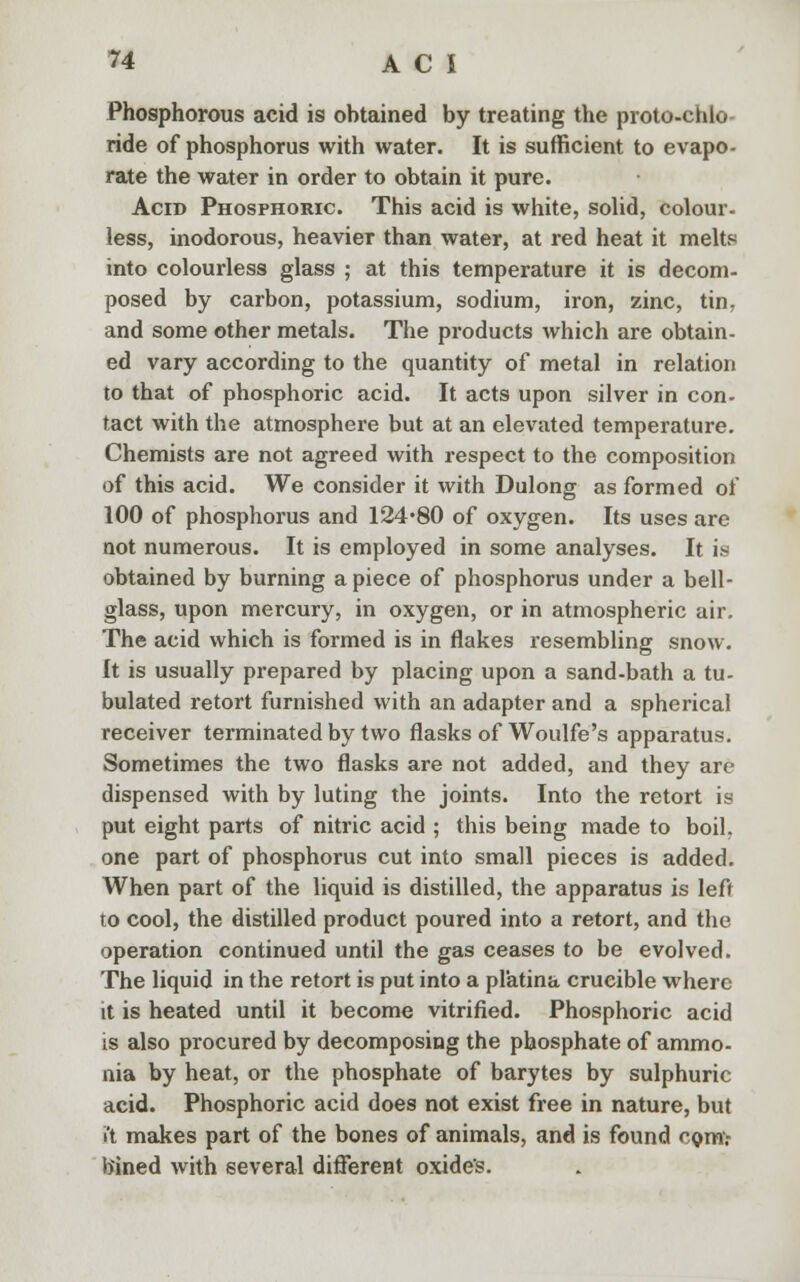 Phosphorous acid is obtained by treating the proto-chlo ride of phosphorus with water. It is sufficient to evapo- rate the water in order to obtain it pure. Acid Phosphoric. This acid is white, solid, colour, less, inodorous, heavier than water, at red heat it melts into colourless glass ; at this temperature it is decom- posed by carbon, potassium, sodium, iron, zinc, tin. and some other metals. The products which are obtain- ed vary according to the quantity of metal in relation to that of phosphoric acid. It acts upon silver in con- tact with the atmosphere but at an elevated temperature. Chemists are not agreed with respect to the composition of this acid. We consider it with Dulong as formed of 100 of phosphorus and 124*80 of oxygen. Its uses are not numerous. It is employed in some analyses. It is obtained by burning apiece of phosphorus under a bell- glass, upon mercury, in oxygen, or in atmospheric air. The acid which is formed is in flakes resembling snow. It is usually prepared by placing upon a sand-bath a tu- bulated retort furnished with an adapter and a spherical receiver terminated by two flasks of Woulfe's apparatus. Sometimes the two flasks are not added, and they are dispensed with by luting the joints. Into the retort is put eight parts of nitric acid ; this being made to boil, one part of phosphorus cut into small pieces is added. When part of the liquid is distilled, the apparatus is left to cool, the distilled product poured into a retort, and the operation continued until the gas ceases to be evolved. The liquid in the retort is put into a pl'atina crucible where it is heated until it become vitrified. Phosphoric acid is also procured by decomposing the phosphate of ammo- nia by heat, or the phosphate of barytes by sulphuric acid. Phosphoric acid does not exist free in nature, but it makes part of the bones of animals, and is found com.- bined with several different oxide's.