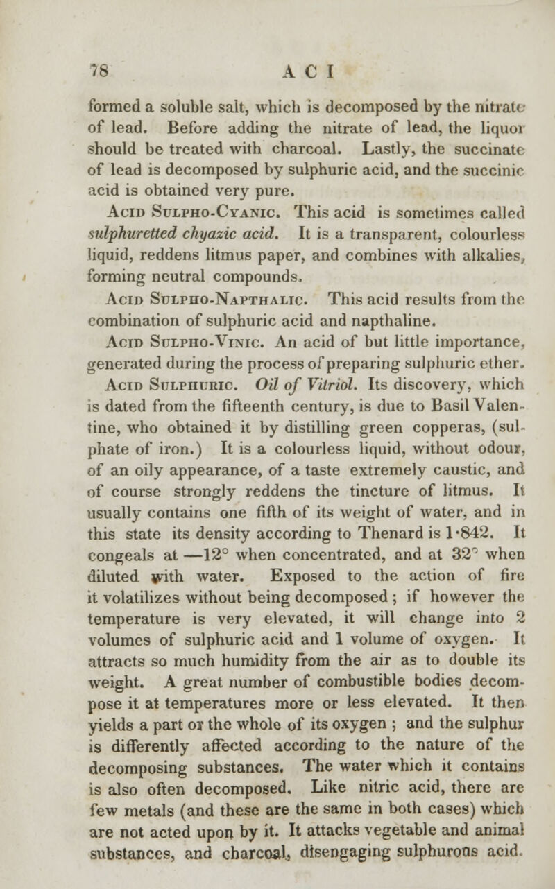 formed a soluble salt, which is decomposed by the nitrate of lead. Before adding the nitrate of lead, the liquor should be treated with charcoal. Lastly, the succinate of lead is decomposed by sulphuric acid, and the succinic acid is obtained very pure. Acid Sulpho-Cyanic This acid is sometimes called sulphuretted chyazic acid. It is a transparent, colourless liquid, reddens litmus paper, and combines with alkalies, forming neutral compounds, Acid Sulpho-Napthalic. This acid results from the combination of sulphuric acid and napthaline. Acid Sulpho-Vinic An acid of but little importance, generated during the process of preparing sulpburic ether. Acid Sulphuric Oil of Vitriol. Its discovery, which is dated from the fifteenth century, is due to Basil Valen- tine, who obtained it by distilling green copperas, (sul- phate of iron.) It is a colourless liquid, without odour, of an oily appearance, of a taste extremely caustic, and of course strongly reddens the tincture of litmus. It usually contains one fifth of its weight of water, and in this state its density according to Thenard is 1-842. It congeals at —12° when concentrated, and at 32° when diluted jyith water. Exposed to the action of fire it volatilizes without being decomposed ; if however the temperature is very elevated, it will change into 2 volumes of sulphuric acid and 1 volume of oxygen. It attracts so much humidity from the air as to double its weight. A great number of combustible bodies decom- pose it at temperatures more or less elevated. It then yields a part or the whole of its oxygen ; and the sulphur is differently affected according to the nature of the decomposing substances. The water which it contains is also often decomposed. Like nitric acid, there are few metals (and these are the same in both cases) which are not acted upon by it. It attacks vegetable and animal substances, and charcoal, disengaging sulphuroQs acid.