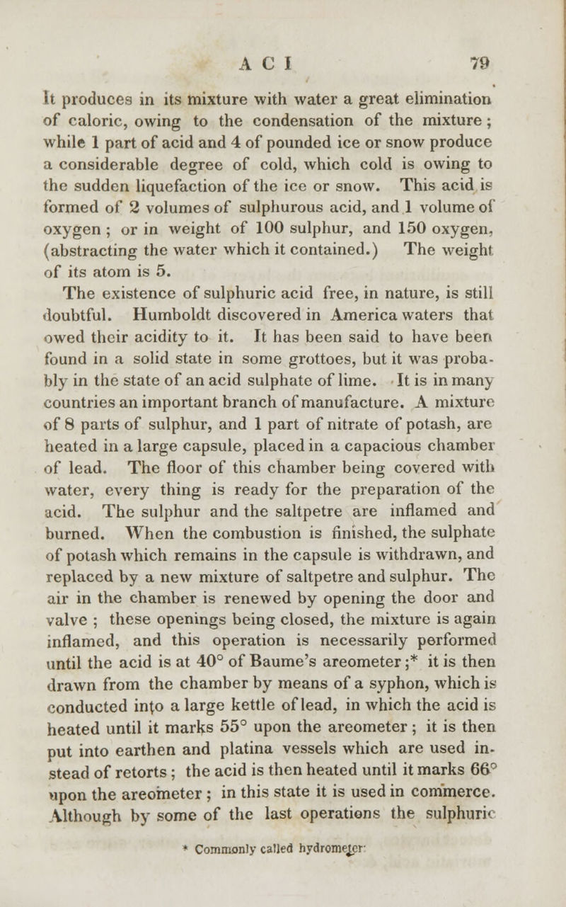 it produces in its mixture with water a great elimination of caloric, owing to the condensation of the mixture; while 1 part of acid and 4 of pounded ice or snow produce a considerable degree of cold, which cold is owing to the sudden liquefaction of the ice or snow. This acid is formed of 2 volumes of sulphurous acid, and 1 volume of oxygen ; or in weight of 100 sulphur, and 150 oxygen, (abstracting the water which it contained.) The weight of its atom is 5. The existence of sulphuric acid free, in nature, is still doubtful. Humboldt discovered in America waters that owed their acidity to it. It has been said to have been found in a solid state in some grottoes, but it was proba- bly in the state of an acid sulphate of lime. It is in many countries an important branch of manufacture. A mixture of 8 parts of sulphur, and 1 part of nitrate of potash, are heated in a large capsule, placed in a capacious chamber of lead. The floor of this chamber being covered with water, every thing is ready for the preparation of the acid. The sulphur and the saltpetre are inflamed and burned. When the combustion is finished, the sulphate of potash which remains in the capsule is withdrawn, and replaced by a new mixture of saltpetre and sulphur. The air in the chamber is renewed by opening the door and valve ; these openings being closed, the mixture is again inflamed, and this operation is necessarily performed until the acid is at 40° of Baume's areometer ;* it is then drawn from the chamber by means of a syphon, which is conducted into a large kettle of lead, in which the acid is heated until it marks 55° upon the areometer ; it is then put into earthen and platina vessels which are used in- stead of retorts ; the acid is then heated until it marks 6&° upon the areometer; in this state it is used in commerce. Although by some of the last operations the sulphuric * Commonly called hydrometer