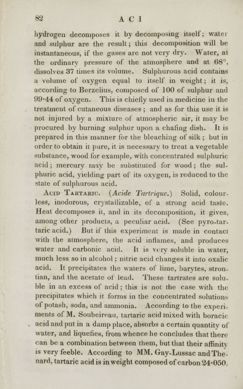 hydrogen decomposes it by decomposing itself; water and sulphur are the result; this decomposition will be instantaneous, if the gases are not very dry. Water, at the ordinary pressure of the atmosphere and at 68°, dissolves 37 times its volume. Sulphurous acid contains a volume of oxygen equal to itself in weight; it is, according to Berzelius, composed of 100 of sulphur and 99*44 of oxygen. This is chiefly used in medicine in the treatment of cutaneous diseases; and as for this use it is not injured by a mixture of atmospheric air, it may be procured by burning sulphur upon a chafing dish. It is prepared in this manner for the bleaching of silk ; but in order to obtain it pure, it is necessary to treat a vegetable substance, wood for example, with concentrated sulphuric acid; mercury may be substituted for wood; the sul- phuric acid, yielding part of its oxygen, is reduced to the state of sulphurous acid. Acid Tartaric. (Acide Tartrique.) Solid, colour- less, inodorous, crystallizable, of a strong acid taste. Heat decomposes it, and in its decomposition, it gives, among other products, a peculiar acid. (See pyro-tar- taricacid.) But if this experiment is made in contact with the atmosphere, the acid inflames, and produces water and carbonic acid. It is v< ry soluble in water, much less so in alcohol; nitric acid changes it into oxalic acid. It precipitates the waters of lime, barytes, stron- tian, and the acetate of lead. These tartrates are solu- ble in an excess of acid ; this is not the case with the precipitates which it forms in the concentrated solutions of potash, soda, and ammonia. According to the experi- ments of M. Soubeireau, tartaric acid mixed with boracic acid and put in a damp place, absorbs a certain quantity of water, and liquefies, from whence he concludes that there can be a combination between them, but that their affiniU is very feeble. According to MM. Gay-Lussac and The- nard, tartaric acid is in weight composed of carbon 24*050.