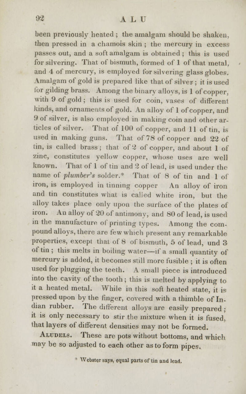 02 ALU been previously heated ; the amalgam should be shaken, then pressed in a chamois skin ; the mercury in excess- passes out, and a soft amalgam is obtained ; this is used for silvering. That of bismuth, formed of 1 of that metal, and 4 of mercury, is employed for silvering glass globes. Amalgam of gold is prepared like that of silver; it is used for gilding brass. Among the binary alloys, is 1 of copper, with 9 of gold; this is used for coin, vases of different kinds, and ornaments of gold. An alloy of 1 of copper, and 9 of silver, is also employed in making coin and other ar- ticles of silver. That of 100 of copper, and 11 of tin, is used in making guns. That of 78 of copper and 22 of tin, is called brass; that of 2 of copper, and about 1 of zinc, constitutes yellow copper, whose uses are well known. That of 1 of tin and 3 of lead, is used under the name of plumber's solder.* That of 8 of tin and 1 of iron, is employed in tinning copper An alloy of iron and tin constitutes what is calied white iron, but the alloy takes place only upon the surface of the plates of iron. An alloy of 20 of antimony, and 80 of lead, is used in the manufacture of printing types. Among the com- pound alloys, there are few which present any remarkable properties, except that of 8 of bismuth, 5 of lead, und 3 of tin ; this melts in boiling water—if a small quantity of mercury is added, it becomes still more fusible ; it is often used for plugging the teeth. A small piece is introduced into the cavity of the tooth; this is melted by applying to it a heated metal. While in this soft heated state, it is pressed upon by the finger, covered with a thimble of In- dian rubber. The different alloys are easily prepared ; it is only necessary to stir the mixture when it is fusedj that layers of different densities may not be formed. Aludels. These are pots without bottoms, and which may be so adjusted to each other as to form pipes. ' Webster says, equal parts of tin and lead.