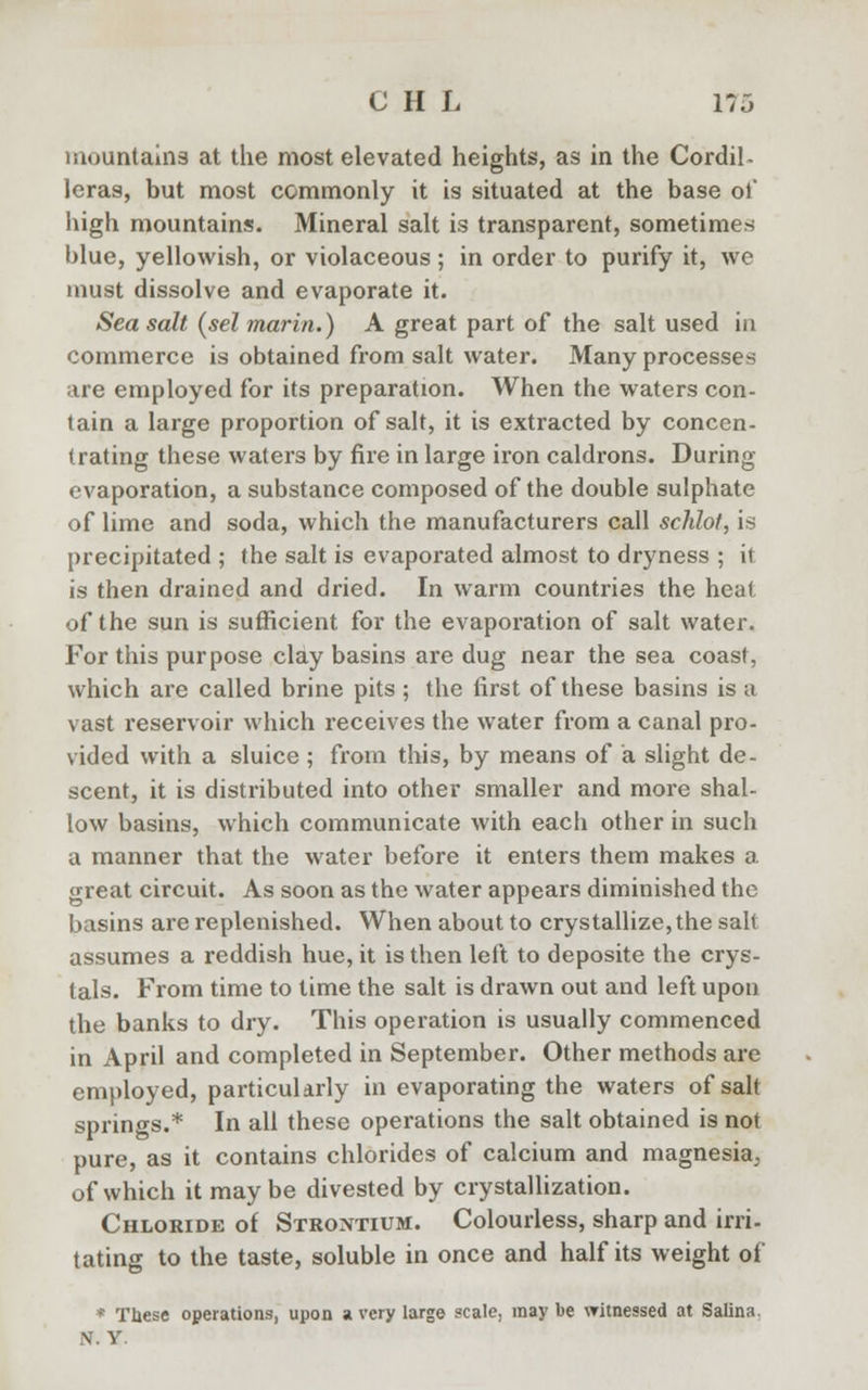 mountains at the most elevated heights, as in the Cordil- leras, but most commonly it is situated at the base of high mountains. Mineral salt is transparent, sometimes blue, yellowish, or violaceous ; in order to purify it, we must dissolve and evaporate it. Sea salt (sel marin.) A great part of the salt used in commerce is obtained from salt water. Many processes are employed for its preparation. When the waters con- tain a large proportion of salt, it is extracted by concen- trating these waters by fire in large iron caldrons. During evaporation, a substance composed of the double sulphate of lime and soda, which the manufacturers call schlot, is precipitated ; the salt is evaporated almost to dryness ; it is then drained and dried. In warm countries the heat of the sun is sufficient for the evaporation of salt water. For this purpose clay basins are dug near the sea coast, which are called brine pits ; the first of these basins is a vast reservoir which receives the water from a canal pro- vided with a sluice ; from this, by means of a slight de- scent, it is distributed into other smaller and more shal- low basins, which communicate with eacli other in such a manner that the water before it enters them makes a great circuit. As soon as the water appears diminished the basins are replenished. When about to crystallize,the salt assumes a reddish hue, it is then left to deposite the crys- tals. From time to time the salt is drawn out and left upon the banks to dry. This operation is usually commenced in April and completed in September. Other methods are employed, particularly in evaporating the waters of salt springs.* In all these operations the salt obtained is not pure, as it contains chlorides of calcium and magnesia^ of which it maybe divested by crystallization. Chloride of Strontium. Colourless, sharp and irri- tating to the taste, soluble in once and half its weight of * These operations, upon a very large scale, may be witnessed at Salina. \ v