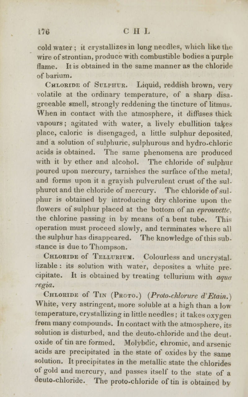 cold water; it crystallizes in long needles, which like the wire of strontian, produce with combustible bodies a purple flame. It is obtained in the same manner as the chloride of barium. Chloride of Sulphur. Liquid, reddish brown, very volatile at the ordinary temperature, of a sharp disa- greeable smell, strongly reddening the tincture of litmus. When in contact with the atmosphere, it diffuses thick vapours; agitated with water, a lively ebullition takes place, caloric is disengaged, a little sulphur deposited, and a solution of sulphuric, sulphurous and hydro-chloric acids is obtained. The same phenomena are produced with it by ether and alcohol. The chloride of sulphur poured upon mercury, tarnishes the surface of the metal, and forms upon it a grayish pulverulent crust of the sul- phuret and the chloride of mercury. The chloride of sul- phur is obtained by introducing dry chlorine upon the flowers of sulphur placed at the bottom of an eprouvettc. the chlorine passing in by means of a bent tube. This operation must proceed slowly, and terminates where all the sulphur has disappeared. The knowledge of this sub- stance is due to Thompson. Chloride of Tellurium. Colourless and uncrystal- lizable : its solution with water, deposites a white pre- cipitate. It is obtained by treating tellurium with aqua regia. Chloride of Tin (Proto.) (Proto-chlorure d'Etain.) White, very astringent, more soluble at a high than a low temperature, crystallizing in little needles; it takes oxyo-en from many compounds. In contact with the atmosphere, its solution is disturbed, and the deuto-chloride and the deut- oxide of tin are formed. Molybdic, chromic, and arsenic acids are precipitated in the state of oxides by the same solution. It precipitates in the metallic state the chlorides of gold and mercury, and passes itself to the state of a deuto-chloride. The proto-chloride of tin is obtained by
