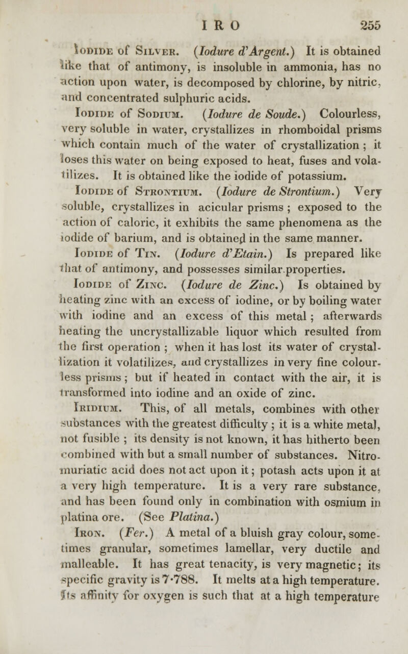 Iodide of Silver. (Iodure d'Argent.) It is obtained like that of antimony, is insoluble in ammonia, has no action upon water, is decomposed by chlorine, by nitric, and concentrated sulphuric acids. Iodide of Sodium. (Iodure de Sonde.) Colourless, very soluble in water, crystallizes in rhomboidal prisms which contain much of the water of crystallization ; it loses this water on being exposed to heat, fuses and vola- tilizes. It is obtained like the iodide of potassium. Iodide of Strontium. (Iodure de Strontium.) Very soluble, crystallizes in acicular prisms ; exposed to the action of caloric, it exhibits the same phenomena as the iodide of barium, and is obtained in the same manner. Iodide of Tin. (Iodure d'Etain.) Is prepared like ihat of antimony, and possesses similarproperties. Iodide of Zinc. (Iodure de Zinc.) Is obtained by heating zinc with an excess of iodine, or by boiling water with iodine and an excess of this metal; afterwards heating the uncrystallizable liquor which resulted from the first operation ; when it has lost its water of crystal- lization it volatilizes, and crystallizes in very fine colour- less prisms; but if heated in contact with the air, it is transformed into iodine and an oxide of zinc. Iridium. This, of all metals, combines with other substances with the greatest difficulty ; it is a white metal, not fusible ; its density is not known, it has hitherto been combined with but a small number of substances. Nitro- muriatic acid does not act upon it; potash acts upon it at a very high temperature. It is a very rare substance, and has been found only in combination with osmium in platina ore. (See Platina.) Iron. (Fer.) A metal of a bluish gray colour, some- times granular, sometimes lamellar, very ductile and malleable. It has great tenacity, is very magnetic; its specific gravity is 7*788. It melts at a high temperature. its affinity for oxygen is such that at a high temperature