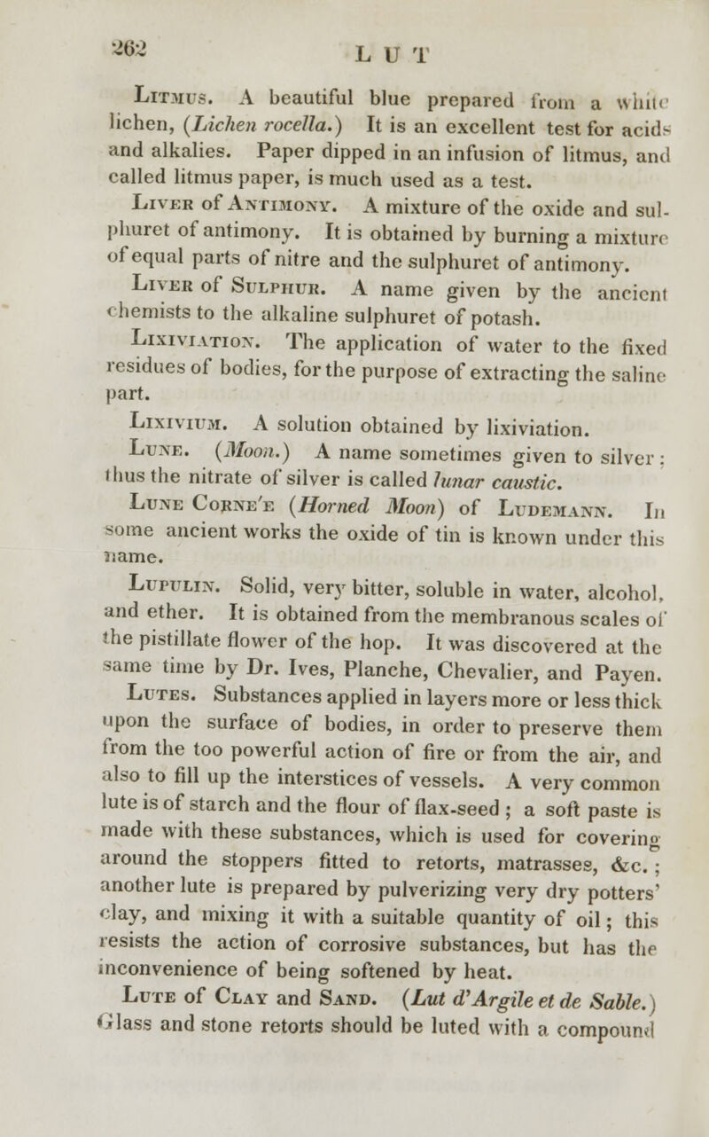 9$2 L U T Litmus. A beautiful blue prepared from a white lichen, (Lichen rocella.) It is an excellent test for aciuV and alkalies. Paper dipped in an infusion of litmus, and called litmus paper, is much used as a test. Liver of Antimony. A mixture of the oxide and sul- phuret of antimony. It is obtained by burning a mixture of equal parts of nitre and the sulphuret of antimony. Liver of Sulphur. A name given by the ancient chemists to the alkaline sulphuret of potash. Lixiviation. The application of water to the fixed residues of bodies, for the purpose of extracting the saline- part. Lixivium. A solution obtained by lixiviation. Lune. (Moon.) A name sometimes given to silver : l bus the nitrate of silver is called lunar caustic. Lune Corne'e (Horned Moon) of Ludemann. In some ancient works the oxide of tin is known under this name. Lupulin. Solid, very bitter, soluble in water, alcohol, and ether. It is obtained from the membranous scales of the pistillate flower of the hop. It was discovered at the same time by Dr. Ives, Planche, Chevalier, and Payen. Lutes. Substances applied in layers more or less thick upon the surface of bodies, in order to preserve them from the too powerful action of fire or from the air, and also to fill up the interstices of vessels. A very common lute is of starch and the flour of flax-seed ; a soft paste is made with these substances, which is used for covering around the stoppers fitted to retorts, matrasses, &c.; another lute is prepared by pulverizing very dry potters' clay, and mixing it with a suitable quantity of oil; this resists the action of corrosive substances, but has the inconvenience of being softened by heat. Lute of Clay and Sand. (Lut oVArgile et de Sable.) Glass and stone retorts should be luted with a compound